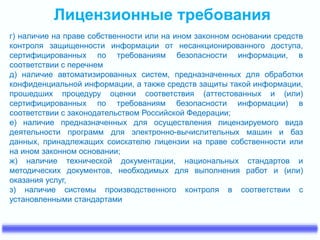 Лицензионные требования
г) наличие на праве собственности или на ином законном основании средств
контроля защищенности информации от несанкционированного доступа,
сертифицированных по требованиям безопасности информации, в
соответствии с перечнем
д) наличие автоматизированных систем, предназначенных для обработки
конфиденциальной информации, а также средств защиты такой информации,
прошедших процедуру оценки соответствия (аттестованных и (или)
сертифицированных по требованиям безопасности информации) в
соответствии с законодательством Российской Федерации;
е) наличие предназначенных для осуществления лицензируемого вида
деятельности программ для электронно-вычислительных машин и баз
данных, принадлежащих соискателю лицензии на праве собственности или
на ином законном основании;
ж) наличие технической документации, национальных стандартов и
методических документов, необходимых для выполнения работ и (или)
оказания услуг,
з) наличие системы производственного контроля в соответствии с
установленными стандартами
 