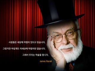 사람들은 세상에 마법이 있다고 믿습니다.
그렇지만 아쉽게도 이세상에 마법이란 없습니다.
그래서 우리는 마술을 합니다.
James Randi
 