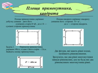Площа прямокутника дорівнює
добутку довжин двох його
суміжних сторін.S=ab , де a і b —
суміжні сторони прямокутника
Задача.1. Периметр прямокутника
дорівнює 40см, а одна з його сторін – 15см.
Знайдіть площу прямокутника.
Площа квадрата дорівнює квадрату
довжини його сторони: S = а2
,
де a — сторона квадрата.
Дві фігури, які мають рівні площі,
називають рівновеликими.
Зрозуміло, що два рівні многокутники
завжди рівновеликі, але не будь-які два
рівновеликих многокутника рівні.
Площа прямокутника,
квадрата
Площа прямокутника,
квадрата
 