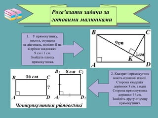 Розв’язати задачи за
готовими малюнками
Розв’язати задачи за
готовими малюнками
1. У прямокутнику,
висота, опущена
на діагональ, поділяє її на
відрізки завдовжки
9 см і 1 см.
Знайдіть площу
прямокутника.
2. Квадрат і прямокутник
мають однакові площі.
Сторона квадрата
дорівнює 8 см, а одна
Сторона прямокутника
дорівнює 16 см.
Знайдіть другу сторону
прямокутника.
 