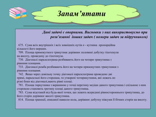 Запам’ятатиЗапам’ятати
Дані задачі є опорними. Висновки з них використовуємо при
розв’язанні інших задач ( номери задач за підручником)
675. Сума всіх внутрішніх і всіх зовнішніх кутів n - кутника пропорційна
кількості його вершин.
709. Площа прямокутного трикутник дорівнює половині добутку гіпотенузи
на висоту, проведену до гіпотенузи.
730. Діагоналі паралелограма розбивають його на чотири трикутника з
рівними площами.
733. Діагоналі ромба розбивають його на чотири прямокутних трикутники з
рівними площами.
742. Якщо через довільну точку діагоналі паралелограма проведено дві
прямі, паралельні його сторонам, то утворені чотирикутники, які лежать по
різні боки від діагоналі,мають рівні площі.
781. Площа тиркутника з вершиною у точці перетину медіан даного трикутника і спільною з ним
стороною становить третину площі даного трикутника.
783. Сума відстаней від будь-якої точки, що лежить всередині рівностороннього трикутника, до
його сторін дорівнює висоті трикутника.
814. Площа трапеції, описаної навколо кола, дорівнює добутку півсуми її бічних сторін на висоту.
 
