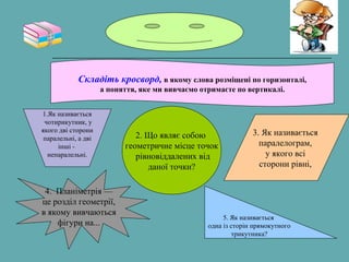 Складіть кросворд, в якому слова розміщені по горизонталі,
а поняття, яке ми вивчаємо отримаєте по вертикалі.
1.Як називається
чотирикутник, у
якого дві сторони
паралельні, а дві
інші -
непаралельні.
2. Що являє собою
геометричне місце точок
рівновіддалених від
даної точки?
3. Як називається
паралелограм,
у якого всі
сторони рівні,
4. Планіметрія —
це розділ геометрії,
в якому вивчаються
фігури на...
5. Як називається
одна із сторін прямокутного
трикутника?
 