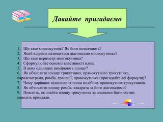Давайте пригадаємо
1. Що таке многокутник? Як його позначають?
2. Який відрізок називається діагоналлю многокутника?
3. Що таке периметр многокутника?
4. Сформулюйте основні властивості площ.
5. В яких одиницях вимірюють площу?
6. Як обчислити площу трикутника, прямокутного трикутника,
паралелограма, ромба, трапеції, прямокутника (пригадайте всі формули)?
7. Чому дорівнює відношення площ подібних прямокутних трикутників.
8. Як обчислити площу ромба, квадрата за його діагоналями?
9. Поясніть, як знайти площу трикутника за площами його частин.
наведіть приклади.
 