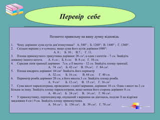 Перевір себе
Позначте правильну на вашу думку відповідь
1. Чому дорівнює сума кутів дев’ятикутника? А. 540° ; Б. 1260°; В. 1440° ; Г. 1360°.
2. Скільки вершин у n-кутника, якщо сума його кутів дорівнює1080°:
А. 8 ; Б. 10 ; В.7 ; Г. 11.
3. Площа прямокутного трикутника дорівнює 28 см², а один з катетів – 7 см. Знайдіть
довжину іншого катета. А. 4 см ; Б. 6 см; В. 8 см; Г. 10 см.
4. Середня лінія трапеції дорівнює 7см, а її висота – 12 см. Знайдіть площу трапеції.
А. 74 см²; Б. 42 см2;
В. 19 см2
; Г. 84 см2
.
5. Площа квадрата дорівнює 64 см2.
Знайдіть його периметр
А. 32 см; Б. 16 см; В. 64 см; Г. 40 см.
6. Периметр ромба дорівнює 20 см, а його висота 3 см. Знайдіть площу ромба.
А. 9 см2;
Б. 12 см2
; В. 15 см2
; Г. 16 см2.
7. Сума висот паралелограма, проведених з однієї вершини, дорівнює 10 см. Одна з висот на 2 см
Більша за іншу. Знайдіть площу паралелограма, якщо менша його сторона дорівнює 8 см.
А. 48 см2
; Б. 24 см2
; В. 14 см2
; Г. 96 см2
.
• У прямокутнику, перпендикуляр, опущений з вершини на діагональ, поділяє її на відрізки
завдовжки 4 см і 9 см. Знайдіть площу прямокутника.
А. 54 см2;
; Б. 156 см2
; В. 39 см2
; Г. 78 см2
.
 