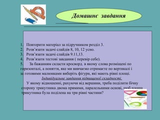 Домашнє завдання
1. Повторити матеріал за підручником розділ 3.
2. Розв’язати задачі слайдів 8, 10, 12 усно.
3. Розв’язати задачі слайдів 9.11,13.
4. Розв’язати тестові завдання ( перевір себе).
5. За бажанням скласти кросворд, в якому слова розміщені по
горизонталі, а поняття, яке ми вивчаємо отримаєте по вертикалі і
за готовими малюнками виберіть фігури, які мають рівні площі.
Індивідуальне завдання підвищеної складності.
У якому відношенні, рахуючи від вершини, треба поділити бічну
сторону трикутника двома прямими, паралельними основі, щоб площа
трикутника була поділена на три рівні частини?
 