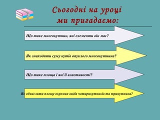Сьогодні на уроці
ми пригадаємо:
Що таке многокутник, які елементи він має?
Як знаходити суму кутів опуклого многокутника?
Що таке площа і які її властивості?
Як обчислити площу окремих видів чотирикутників та трикутника?
 