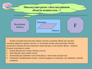 Многокутник разом з його внутрішною
областю називається…?
Внутрішня
область
Зовнішня
область
F
Кожен плоский многокутник займає частину площини. Якщо цю частину
площини виразити деяким числом, то дістанемо площу многокутника. Площу
позначають буквою S. Іноді вказують назву фігури, а для кількох фігур – індекси.
Основні властивості площі.
1. Кожна фігура має площу, більшу за нуль.
2. Рівні фігури мають рівні площі.
3. Площа фігури дорівнює сумі площ фігур, з яких вона складається.
4. Одиницею вимірювання площі є площа квадрата зі стороною, що дорівнює одиниці
довжини.
 