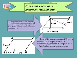 Розв’язати задачи за
готовими малюнками
Розв’язати задачи за
готовими малюнками
Периметр паралелограма дорівнює
40 см. Висота, проведена до сторони АД
дорівнює 4 см, , а сторона СД дорівнює
8 см. Знайти довжину висоти, проведеної
до сторони СД.
Висота ВК паралелограма АВСД ділить
сторону АД на відрізки 3 см і 7 см,
починаючи від вершини А. Сторона АВ =
= 5 см. Знайти площу паралелограма.
 