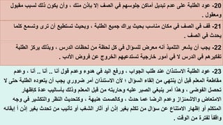 23-‫قول‬ ‫وعدم‬ ‫هدوء‬ ‫في‬ ‫اليد‬ ‫ورفع‬ ، ‫الجواب‬ ‫طلب‬ ‫عند‬ ‫االستئذان‬ ‫الطلبة‬ ‫عود‬‫أنا‬..‫أنا‬..‫وعدم‬ ، ‫أنا‬
‫ض‬ ‫أمر‬ ‫االستئذان‬ ‫ألن‬ ‫؛‬ ‫السؤال‬ ‫إلقاء‬ ‫من‬ ‫ينتهي‬ ‫أن‬ ‫قبل‬ ‫المعلم‬ ‫مقاطعة‬‫أن‬ ‫يجب‬ ‫روري‬‫يتعوده‬‫الطلبة‬‫ال‬ ‫حتى‬
‫وذ‬ ‫المعلم‬ ‫قبل‬ ‫من‬ ‫وحاربته‬ ‫عليه‬ ‫الصبر‬ ‫ينبغي‬ ‫أمر‬ ‫وهذا‬ ، ‫الفوضى‬ ‫تحصل‬‫كإظهار‬ ‫عدة‬ ‫بأساليب‬ ‫لك‬
‫وكالصمت‬ ، ‫حدث‬ ‫عما‬ ‫الرضا‬ ‫وعدم‬ ‫واالشمئزاز‬ ‫االمتعاض‬‫هنيهة‬‫وج‬ ‫في‬ ‫والتكشير‬ ‫النظر‬ ‫وكتحديث‬ ،‫ه‬
‫الشغب‬ ‫أثار‬ ‫أو‬ ‫إذن‬ ‫بغير‬ ‫تكلم‬ ‫من‬ ‫سؤال‬ ‫عن‬ ‫االمتناع‬ ‫إظهار‬ ‫أو‬ ‫المتكلم‬‫أ‬ ‫إذن‬ ‫بغير‬ ‫تحدث‬ ‫من‬ ‫تأنيب‬ ‫أو‬‫إبقائه‬
‫الوقت‬ ‫من‬ ‫لفترة‬ ً‫ا‬‫واقف‬.
20-‫وأن‬ ، ‫منك‬ ‫بإذن‬ ‫إال‬ ‫الصف‬ ‫في‬ ‫جلوسهم‬ ‫أماكن‬ ‫تبديل‬ ‫عدم‬ ‫على‬ ‫الطلبة‬ ‫عود‬‫مقب‬ ‫لسبب‬ ‫ذلك‬ ‫يكون‬‫ول‬
‫ومعقول‬.
21-‫أن‬ ‫تستطيع‬ ‫وبحيث‬ ، ‫الطلبة‬ ‫جميع‬ ‫يراك‬ ‫بحيث‬ ‫مناسب‬ ‫مكان‬ ‫في‬ ‫الصف‬ ‫في‬ ‫قف‬‫وتسم‬ ‫ترى‬‫كلما‬ ‫ع‬
‫الصف‬ ‫في‬ ‫يحدث‬.
22-، ‫الدرس‬ ‫لحظات‬ ‫من‬ ‫لحظة‬ ‫كل‬ ‫في‬ ‫للسؤال‬ ‫معرض‬ ‫أنه‬ ‫التلميذ‬ ‫يشعر‬ ‫أن‬ ‫يجب‬‫الطلبة‬ ‫يركز‬ ‫وبذلك‬
‫األدب‬ ‫فروض‬ ‫عن‬ ‫الخروج‬ ‫تستدعيهم‬ ‫خارجية‬ ‫أمور‬ ‫في‬ ‫ال‬ ‫الدرس‬ ‫في‬ ‫تفكيرهم‬.
 