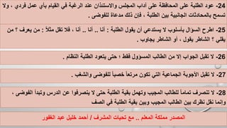 24-‫في‬ ‫الرغبة‬ ‫عند‬ ‫واالستئذان‬ ‫المجلس‬ ‫آداب‬ ‫على‬ ‫المحافظة‬ ‫على‬ ‫الطلبة‬ ‫عود‬‫فردي‬ ‫عمل‬ ‫بأي‬ ‫القيام‬‫وال‬ ،
‫للفوضى‬ ‫مدعاة‬ ‫ذلك‬ ‫فإن‬ ، ‫الطلبة‬ ‫بين‬ ‫الجانبية‬ ‫بالمحادثات‬ ‫تسمح‬.
25-‫الطلبة‬ ‫يقول‬ ‫أن‬ ‫يستدعي‬ ‫ال‬ ‫بأسلوب‬ ‫السؤال‬ ‫اطرح‬:‫أنا‬..‫أنا‬..ً‫ال‬‫مث‬ ‫تقل‬ ‫فال‬ ، ‫أنا‬:‫يعرف‬ ‫من‬‫من‬ ‫؟‬
‫يجاوب‬ ‫الشاطر‬ ‫أو‬ ، ‫يقول‬ ‫الشاطر‬ ‫؟‬ ‫يقلي‬.
26-‫النظ‬ ‫الطلبة‬ ‫يتعود‬ ‫حتى‬ ‫؛‬ ‫فقط‬ ‫المسؤول‬ ‫الطالب‬ ‫من‬ ‫إال‬ ‫الجواب‬ ‫تقبل‬ ‫ال‬‫ام‬.
‫المعلم‬ ‫مملكة‬ ‫المصدر‬..‫المشرف‬ ‫تحيات‬ ‫مع‬/‫الغفور‬ ‫عبد‬ ‫خليل‬ ‫أحمد‬
27-‫والشغب‬ ‫للفوضى‬ ً‫ا‬‫خصب‬ ً‫ا‬‫مرتع‬ ‫تكون‬ ‫التي‬ ‫الجماعية‬ ‫األجوبة‬ ‫تقبل‬ ‫ال‬.
28-‫ع‬ ‫ينصرفوا‬ ‫ال‬ ‫حتى‬ ‫الطلبة‬ ‫بقية‬ ‫وتهمل‬ ‫المجيب‬ ‫للطالب‬ ً‫ا‬‫تمام‬ ‫تنصرف‬ ‫ال‬‫الف‬ ‫وتبدأ‬ ‫الدرس‬ ‫ن‬، ‫وضى‬
‫الصف‬ ‫في‬ ‫الطلبة‬ ‫بقية‬ ‫وبين‬ ‫المجيب‬ ‫الطالب‬ ‫بين‬ ‫نظرك‬ ‫نقل‬ ‫وإنما‬
 
