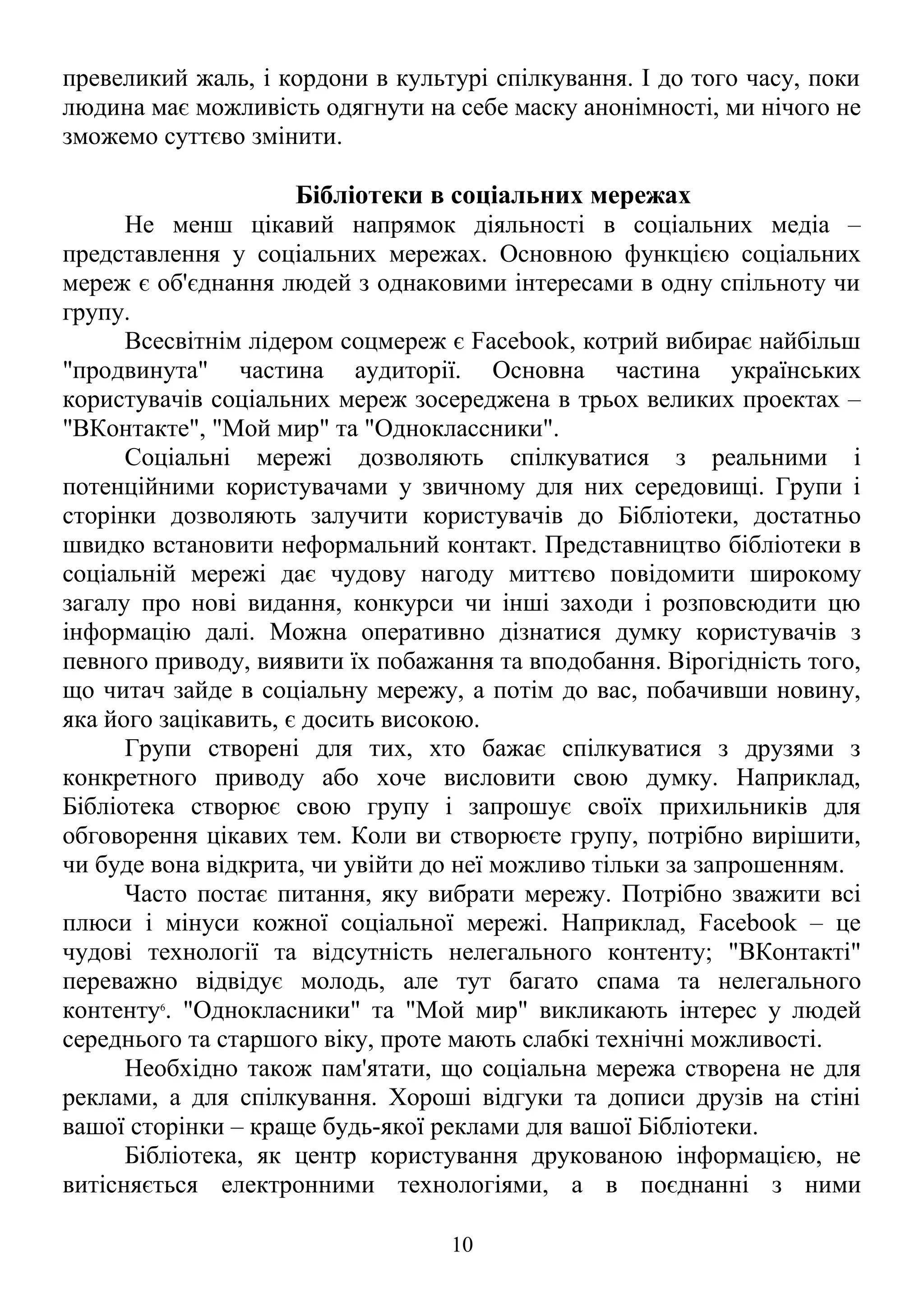 превеликий жаль, і кордони в культурі спілкування. І до того часу, поки
людина має можливість одягнути на себе маску анонімності, ми нічого не
зможемо суттєво змінити.
Бібліотеки в соціальних мережах
Не менш цікавий напрямок діяльності в соціальних медіа –
представлення у соціальних мережах. Основною функцією соціальних
мереж є об'єднання людей з однаковими інтересами в одну спільноту чи
групу.
Всесвітнім лідером соцмереж є Facebook, котрий вибирає найбільш
"продвинута" частина аудиторії. Основна частина українських
користувачів соціальних мереж зосереджена в трьох великих проектах –
"ВКонтакте", "Мой мир" та "Одноклассники".
Соціальні мережі дозволяють спілкуватися з реальними і
потенційними користувачами у звичному для них середовищі. Групи і
сторінки дозволяють залучити користувачів до Бібліотеки, достатньо
швидко встановити неформальний контакт. Представництво бібліотеки в
соціальній мережі дає чудову нагоду миттєво повідомити широкому
загалу про нові видання, конкурси чи інші заходи і розповсюдити цю
інформацію далі. Можна оперативно дізнатися думку користувачів з
певного приводу, виявити їх побажання та вподобання. Вірогідність того,
що читач зайде в соціальну мережу, а потім до вас, побачивши новину,
яка його зацікавить, є досить високою.
Групи створені для тих, хто бажає спілкуватися з друзями з
конкретного приводу або хоче висловити свою думку. Наприклад,
Бібліотека створює свою групу і запрошує своїх прихильників для
обговорення цікавих тем. Коли ви створюєте групу, потрібно вирішити,
чи буде вона відкрита, чи увійти до неї можливо тільки за запрошенням.
Часто постає питання, яку вибрати мережу. Потрібно зважити всі
плюси і мінуси кожної соціальної мережі. Наприклад, Facebook – це
чудові технології та відсутність нелегального контенту; "ВКонтакті"
переважно відвідує молодь, але тут багато спама та нелегального
контенту6
. "Однокласники" та "Мой мир" викликають інтерес у людей
середнього та старшого віку, проте мають слабкі технічні можливості.
Необхідно також пам'ятати, що соціальна мережа створена не для
реклами, а для спілкування. Хороші відгуки та дописи друзів на стіні
вашої сторінки – краще будь-якої реклами для вашої Бібліотеки.
Бібліотека, як центр користування друкованою інформацією, не
витісняється електронними технологіями, а в поєднанні з ними
10
 
