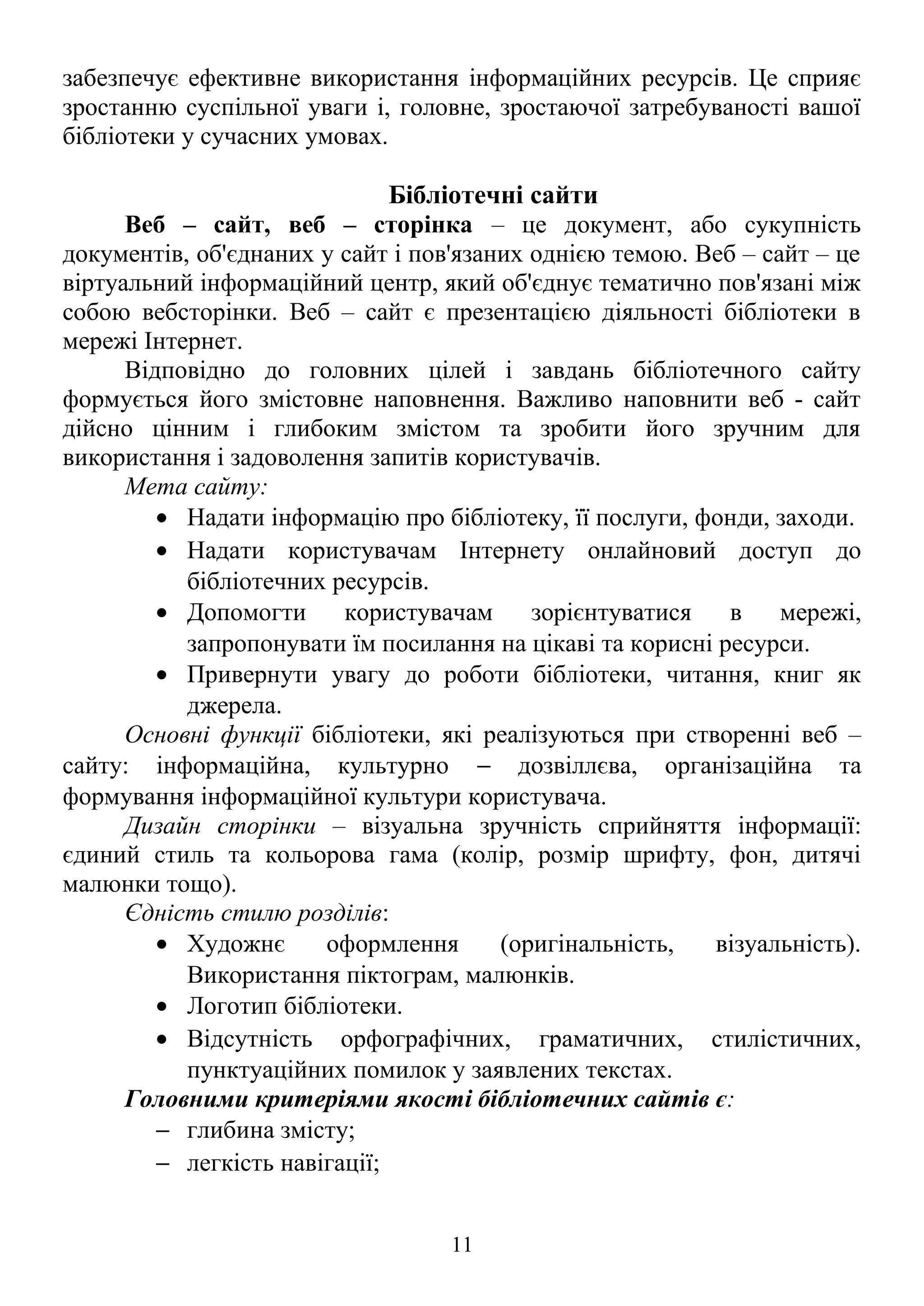 забезпечує ефективне використання інформаційних ресурсів. Це сприяє
зростанню суспільної уваги і, головне, зростаючої затребуваності вашої
бібліотеки у сучасних умовах.
Бібліотечні сайти
Веб – сайт, веб – сторінка – це документ, або сукупність
документів, об'єднаних у сайт і пов'язаних однією темою. Веб – сайт – це
віртуальний інформаційний центр, який об'єднує тематично пов'язані між
собою вебсторінки. Веб – сайт є презентацією діяльності бібліотеки в
мережі Інтернет.
Відповідно до головних цілей і завдань бібліотечного сайту
формується його змістовне наповнення. Важливо наповнити веб - сайт
дійсно цінним і глибоким змістом та зробити його зручним для
використання і задоволення запитів користувачів.
Мета сайту:
• Надати інформацію про бібліотеку, її послуги, фонди, заходи.
• Надати користувачам Інтернету онлайновий доступ до
бібліотечних ресурсів.
• Допомогти користувачам зорієнтуватися в мережі,
запропонувати їм посилання на цікаві та корисні ресурси.
• Привернути увагу до роботи бібліотеки, читання, книг як
джерела.
Основні функції бібліотеки, які реалізуються при створенні веб –
сайту: інформаційна, культурно − дозвіллєва, організаційна та
формування інформаційної культури користувача.
Дизайн сторінки – візуальна зручність сприйняття інформації:
єдиний стиль та кольорова гама (колір, розмір шрифту, фон, дитячі
малюнки тощо).
Єдність стилю розділів:
• Художнє оформлення (оригінальність, візуальність).
Використання піктограм, малюнків.
• Логотип бібліотеки.
• Відсутність орфографічних, граматичних, стилістичних,
пунктуаційних помилок у заявлених текстах.
Головними критеріями якості бібліотечних сайтів є:
− глибина змісту;
− легкість навігації;
11
 