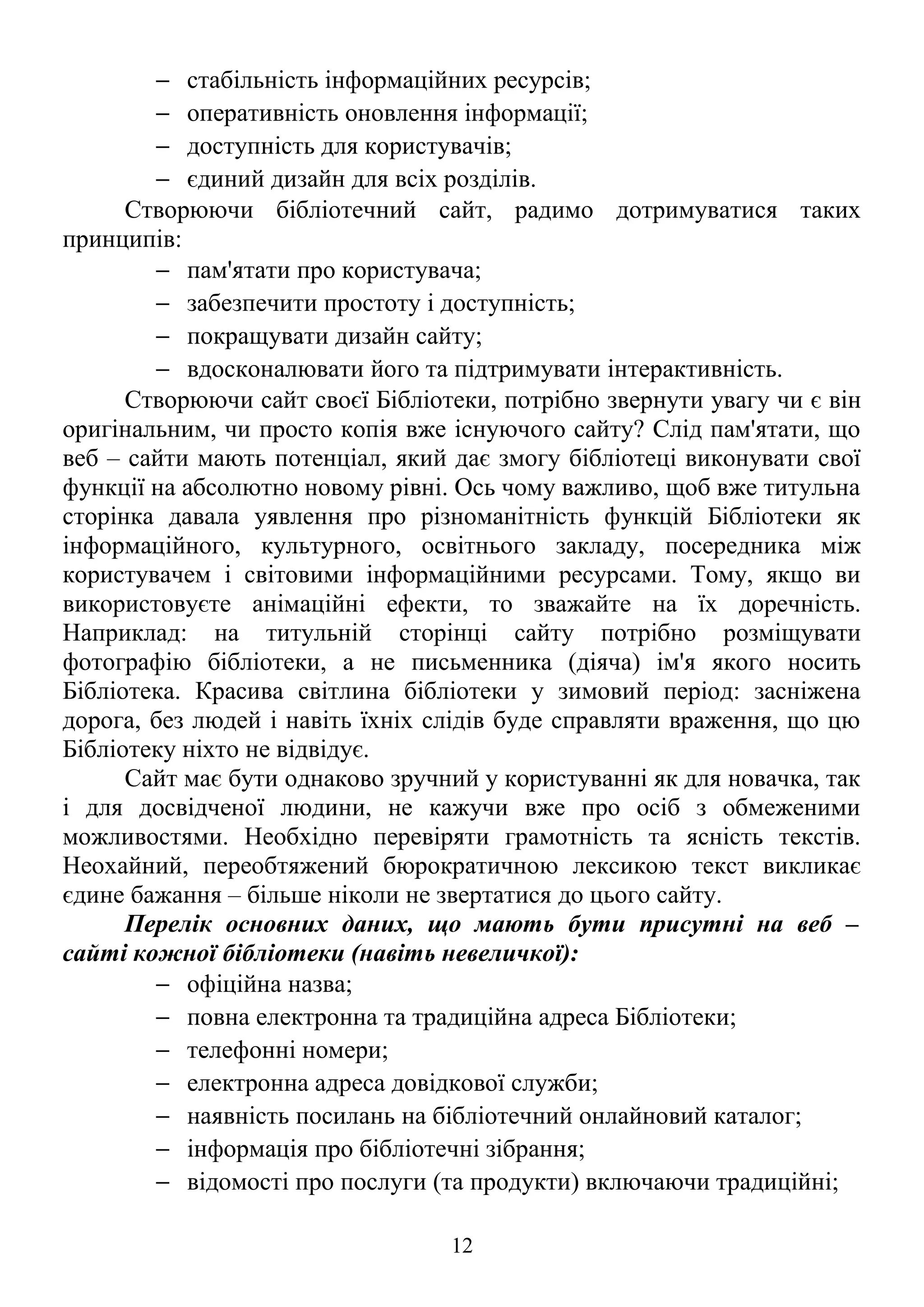 − стабільність інформаційних ресурсів;
− оперативність оновлення інформації;
− доступність для користувачів;
− єдиний дизайн для всіх розділів.
Створюючи бібліотечний сайт, радимо дотримуватися таких
принципів:
− пам'ятати про користувача;
− забезпечити простоту і доступність;
− покращувати дизайн сайту;
− вдосконалювати його та підтримувати інтерактивність.
Створюючи сайт своєї Бібліотеки, потрібно звернути увагу чи є він
оригінальним, чи просто копія вже існуючого сайту? Слід пам'ятати, що
веб – сайти мають потенціал, який дає змогу бібліотеці виконувати свої
функції на абсолютно новому рівні. Ось чому важливо, щоб вже титульна
сторінка давала уявлення про різноманітність функцій Бібліотеки як
інформаційного, культурного, освітнього закладу, посередника між
користувачем і світовими інформаційними ресурсами. Тому, якщо ви
використовуєте анімаційні ефекти, то зважайте на їх доречність.
Наприклад: на титульній сторінці сайту потрібно розміщувати
фотографію бібліотеки, а не письменника (діяча) ім'я якого носить
Бібліотека. Красива світлина бібліотеки у зимовий період: засніжена
дорога, без людей і навіть їхніх слідів буде справляти враження, що цю
Бібліотеку ніхто не відвідує.
Сайт має бути однаково зручний у користуванні як для новачка, так
і для досвідченої людини, не кажучи вже про осіб з обмеженими
можливостями. Необхідно перевіряти грамотність та ясність текстів.
Неохайний, переобтяжений бюрократичною лексикою текст викликає
єдине бажання – більше ніколи не звертатися до цього сайту.
Перелік основних даних, що мають бути присутні на веб –
сайті кожної бібліотеки (навіть невеличкої):
− офіційна назва;
− повна електронна та традиційна адреса Бібліотеки;
− телефонні номери;
− електронна адреса довідкової служби;
− наявність посилань на бібліотечний онлайновий каталог;
− інформація про бібліотечні зібрання;
− відомості про послуги (та продукти) включаючи традиційні;
12
 