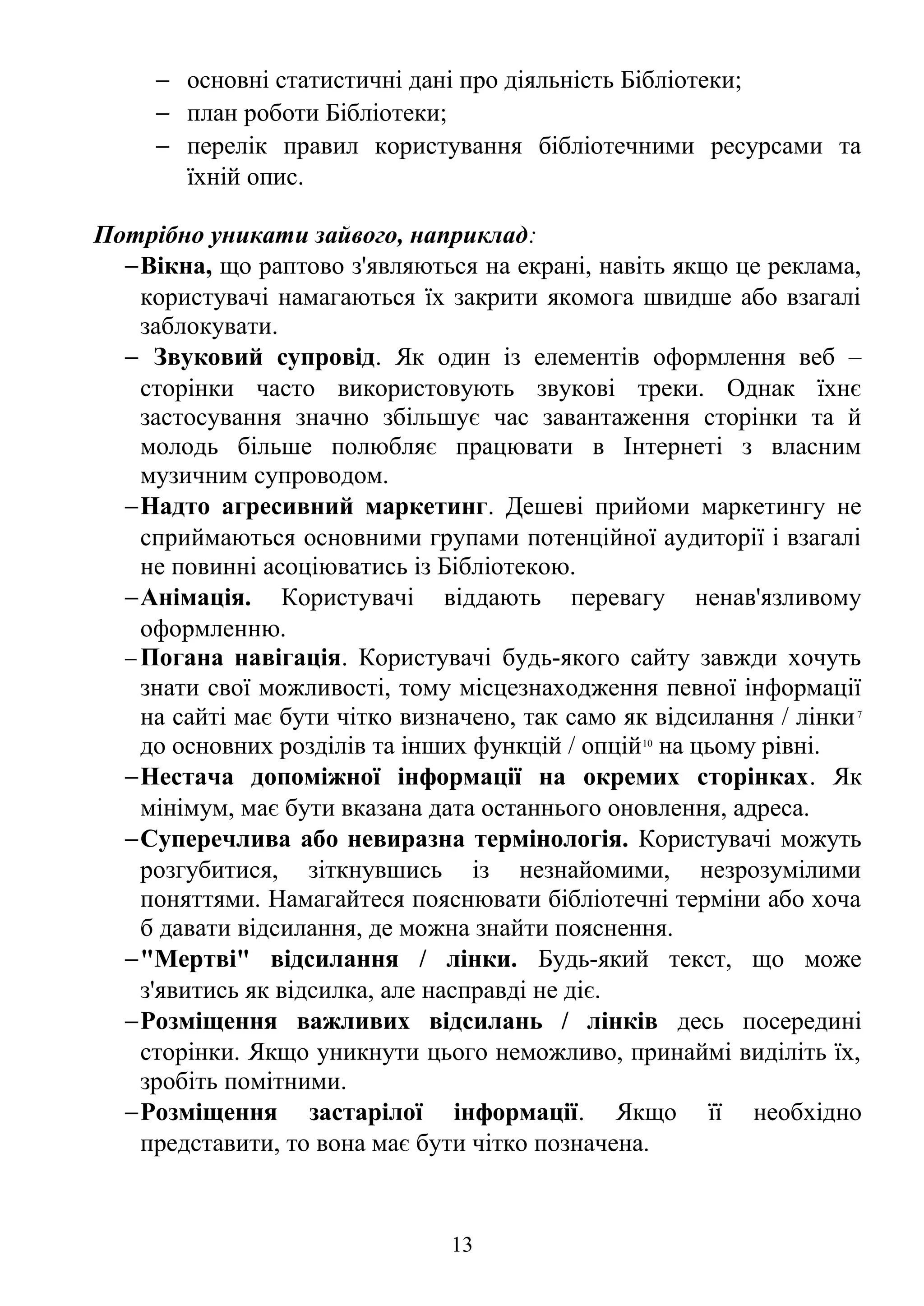 − основні статистичні дані про діяльність Бібліотеки;
− план роботи Бібліотеки;
− перелік правил користування бібліотечними ресурсами та
їхній опис.
Потрібно уникати зайвого, наприклад:
−Вікна, що раптово з'являються на екрані, навіть якщо це реклама,
користувачі намагаються їх закрити якомога швидше або взагалі
заблокувати.
− Звуковий супровід. Як один із елементів оформлення веб –
сторінки часто використовують звукові треки. Однак їхнє
застосування значно збільшує час завантаження сторінки та й
молодь більше полюбляє працювати в Інтернеті з власним
музичним супроводом.
−Надто агресивний маркетинг. Дешеві прийоми маркетингу не
сприймаються основними групами потенційної аудиторії і взагалі
не повинні асоціюватись із Бібліотекою.
−Анімація. Користувачі віддають перевагу ненав'язливому
оформленню.
− Погана навігація. Користувачі будь-якого сайту завжди хочуть
знати свої можливості, тому місцезнаходження певної інформації
на сайті має бути чітко визначено, так само як відсилання / лінки7
до основних розділів та інших функцій / опцій10
на цьому рівні.
−Нестача допоміжної інформації на окремих сторінках. Як
мінімум, має бути вказана дата останнього оновлення, адреса.
−Суперечлива або невиразна термінологія. Користувачі можуть
розгубитися, зіткнувшись із незнайомими, незрозумілими
поняттями. Намагайтеся пояснювати бібліотечні терміни або хоча
б давати відсилання, де можна знайти пояснення.
−"Мертві" відсилання / лінки. Будь-який текст, що може
з'явитись як відсилка, але насправді не діє.
−Розміщення важливих відсилань / лінків десь посередині
сторінки. Якщо уникнути цього неможливо, принаймі виділіть їх,
зробіть помітними.
−Розміщення застарілої інформації. Якщо її необхідно
представити, то вона має бути чітко позначена.
13
 