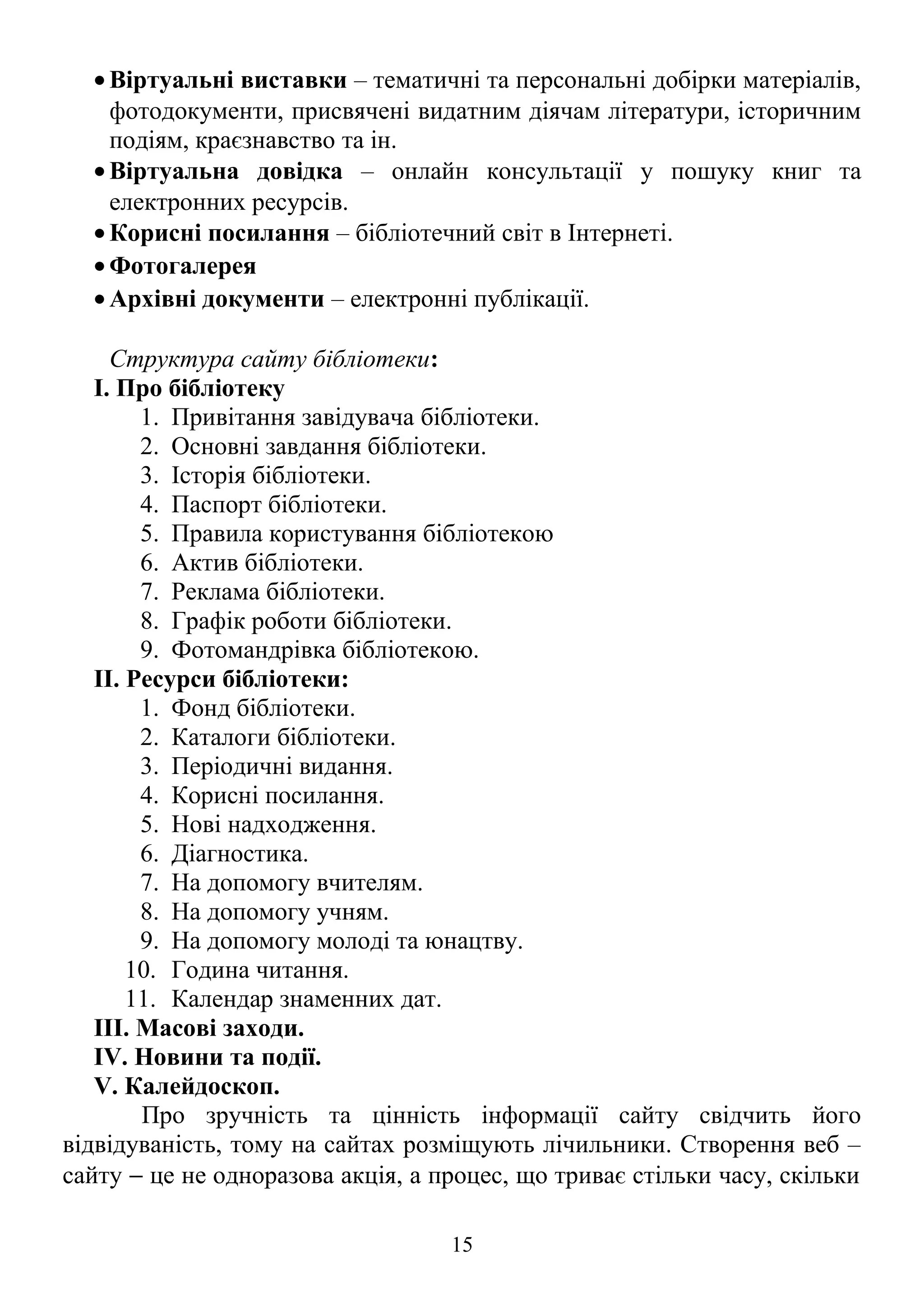 • Віртуальні виставки – тематичні та персональні добірки матеріалів,
фотодокументи, присвячені видатним діячам літератури, історичним
подіям, краєзнавство та ін.
• Віртуальна довідка – онлайн консультації у пошуку книг та
електронних ресурсів.
• Корисні посилання – бібліотечний світ в Інтернеті.
• Фотогалерея
• Архівні документи – електронні публікації.
Структура сайту бібліотеки:
І. Про бібліотеку
1. Привітання завідувача бібліотеки.
2. Основні завдання бібліотеки.
3. Історія бібліотеки.
4. Паспорт бібліотеки.
5. Правила користування бібліотекою
6. Актив бібліотеки.
7. Реклама бібліотеки.
8. Графік роботи бібліотеки.
9. Фотомандрівка бібліотекою.
ІІ. Ресурси бібліотеки:
1. Фонд бібліотеки.
2. Каталоги бібліотеки.
3. Періодичні видання.
4. Корисні посилання.
5. Нові надходження.
6. Діагностика.
7. На допомогу вчителям.
8. На допомогу учням.
9. На допомогу молоді та юнацтву.
10. Година читання.
11. Календар знаменних дат.
IІІ. Масові заходи.
ІV. Новини та події.
V. Калейдоскоп.
Про зручність та цінність інформації сайту свідчить його
відвідуваність, тому на сайтах розміщують лічильники. Створення веб –
сайту − це не одноразова акція, а процес, що триває стільки часу, скільки
15
 