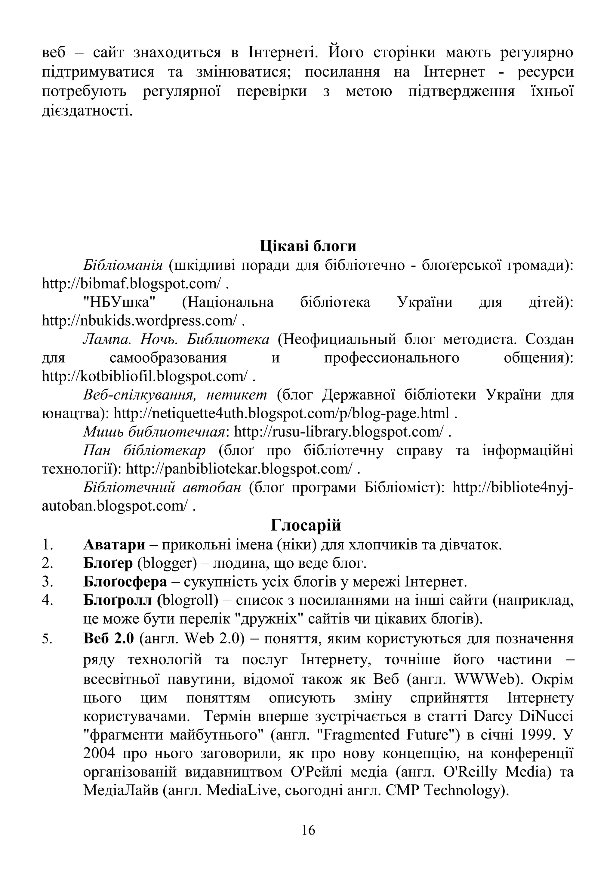 веб – сайт знаходиться в Інтернеті. Його сторінки мають регулярно
підтримуватися та змінюватися; посилання на Інтернет - ресурси
потребують регулярної перевірки з метою підтвердження їхньої
дієздатності.
Цікаві блоги
Бібліоманія (шкідливі поради для бібліотечно - блоґерської громади):
http://bibmaf.blogspot.com/ .
"НБУшка" (Національна бібліотека України для дітей):
http://nbukids.wordpress.com/ .
Лампа. Ночь. Библиотека (Неофициальный блог методиста. Создан
для самообразования и профессионального общения):
http://kotbibliofil.blogspot.com/ .
Веб-спілкування, нетикет (блог Державної бібліотеки України для
юнацтва): http://netiquette4uth.blogspot.com/p/blog-page.html .
Мишь библиотечная: http://rusu-library.blogspot.com/ .
Пан бібліотекар (блоґ про бібліотечну справу та інформаційні
технології): http://panbibliotekar.blogspot.com/ .
Бібліотечний автобан (блоґ програми Бібліоміст): http://bibliote4nyj-
autoban.blogspot.com/ .
Глосарій
1. Аватари – прикольні імена (ніки) для хлопчиків та дівчаток.
2. Блоґер (blogger) – людина, що веде блог.
3. Блоґосфера – сукупність усіх блогів у мережі Інтернет.
4. Блоґролл (blogroll) – список з посиланнями на інші сайти (наприклад,
це може бути перелік "дружніх" сайтів чи цікавих блогів).
5. Веб 2.0 (англ. Web 2.0) − поняття, яким користуються для позначення
ряду технологій та послуг Інтернету, точніше його частини −
всесвітньої павутини, відомої також як Веб (англ. WWWeb). Окрім
цього цим поняттям описують зміну сприйняття Інтернету
користувачами. Термін вперше зустрічається в статті Darcy DiNucci
"фрагменти майбутнього" (англ. "Fragmented Future") в січні 1999. У
2004 про нього заговорили, як про нову концепцію, на конференції
організованій видавництвом О'Рейлі медіа (англ. O'Reilly Media) та
МедіаЛайв (англ. MediaLive, сьогодні англ. CMP Technology).
16
 