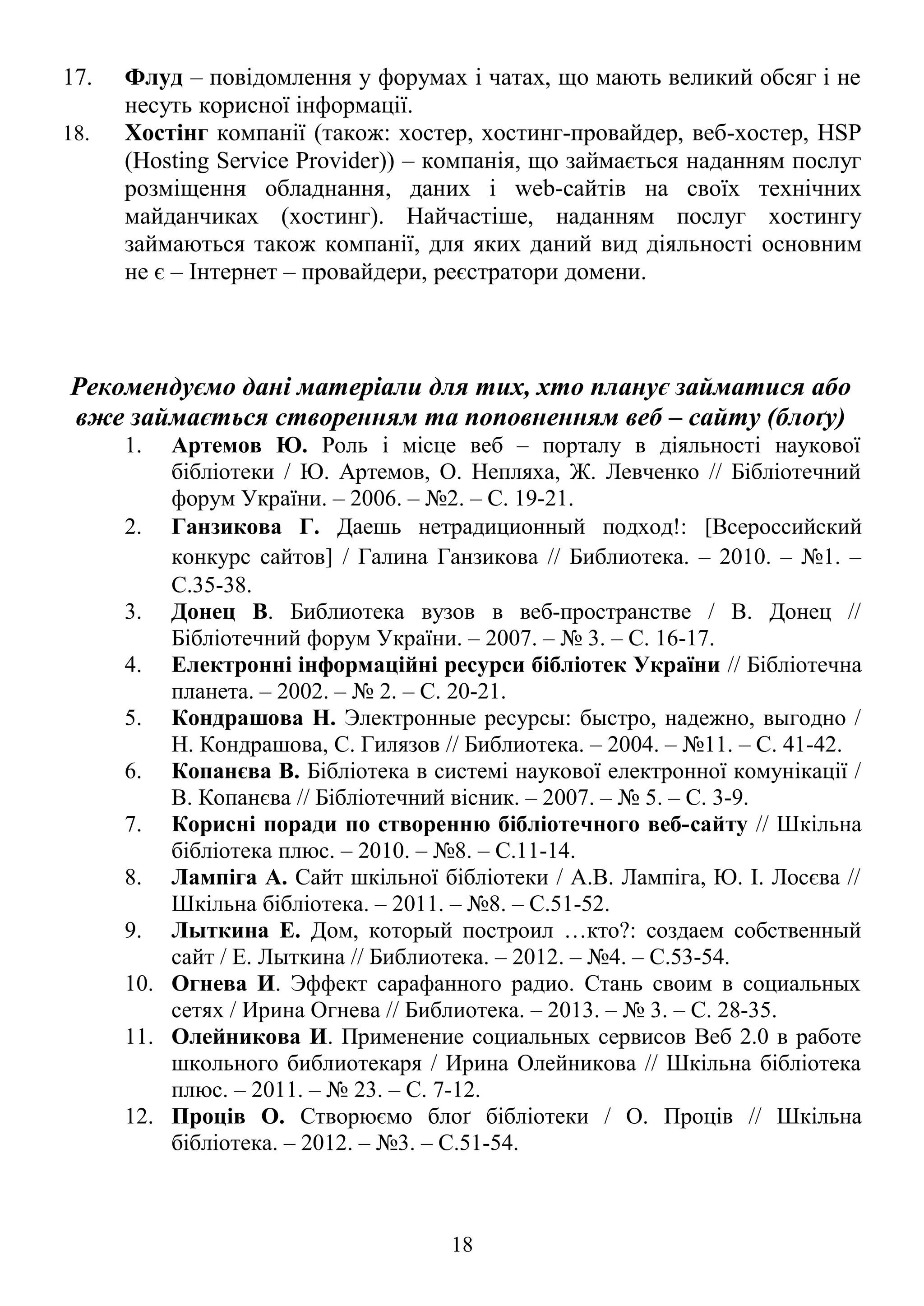 17. Флуд – повідомлення у форумах і чатах, що мають великий обсяг і не
несуть корисної інформації.
18. Хостінг компанії (також: хостер, хостинг-провайдер, веб-хостер, HSP
(Hosting Service Provider)) – компанія, що займається наданням послуг
розміщення обладнання, даних і web-сайтів на своїх технічних
майданчиках (хостинг). Найчастіше, наданням послуг хостингу
займаються також компанії, для яких даний вид діяльності основним
не є – Інтернет – провайдери, реєстратори домени.
Рекомендуємо дані матеріали для тих, хто планує займатися або
вже займається створенням та поповненням веб – сайту (блоґу)
1. Артемов Ю. Роль і місце веб – порталу в діяльності наукової
бібліотеки / Ю. Артемов, О. Непляха, Ж. Левченко // Бібліотечний
форум України. – 2006. – №2. – С. 19-21.
2. Ганзикова Г. Даешь нетрадиционный подход!: [Всероссийский
конкурс сайтов] / Галина Ганзикова // Библиотека. – 2010. – №1. –
С.35-38.
3. Донец В. Библиотека вузов в веб-пространстве / В. Донец //
Бібліотечний форум України. – 2007. – № 3. – С. 16-17.
4. Електронні інформаційні ресурси бібліотек України // Бібліотечна
планета. – 2002. – № 2. – С. 20-21.
5. Кондрашова Н. Электронные ресурсы: быстро, надежно, выгодно /
Н. Кондрашова, С. Гилязов // Библиотека. – 2004. – №11. – С. 41-42.
6. Копанєва В. Бібліотека в системі наукової електронної комунікації /
В. Копанєва // Бібліотечний вісник. – 2007. – № 5. – С. 3-9.
7. Корисні поради по створенню бібліотечного веб-сайту // Шкільна
бібліотека плюс. – 2010. – №8. – С.11-14.
8. Лампіга А. Сайт шкільної бібліотеки / А.В. Лампіга, Ю. І. Лосєва //
Шкільна бібліотека. – 2011. – №8. – С.51-52.
9. Лыткина Е. Дом, который построил …кто?: создаем собственный
сайт / Е. Лыткина // Библиотека. – 2012. – №4. – С.53-54.
10. Огнева И. Эффект сарафанного радио. Стань своим в социальных
сетях / Ирина Огнева // Библиотека. – 2013. – № 3. – С. 28-35.
11. Олейникова И. Применение социальных сервисов Веб 2.0 в работе
школьного библиотекаря / Ирина Олейникова // Шкільна бібліотека
плюс. – 2011. – № 23. – С. 7-12.
12. Проців О. Створюємо блоґ бібліотеки / О. Проців // Шкільна
бібліотека. – 2012. – №3. – С.51-54.
18
 