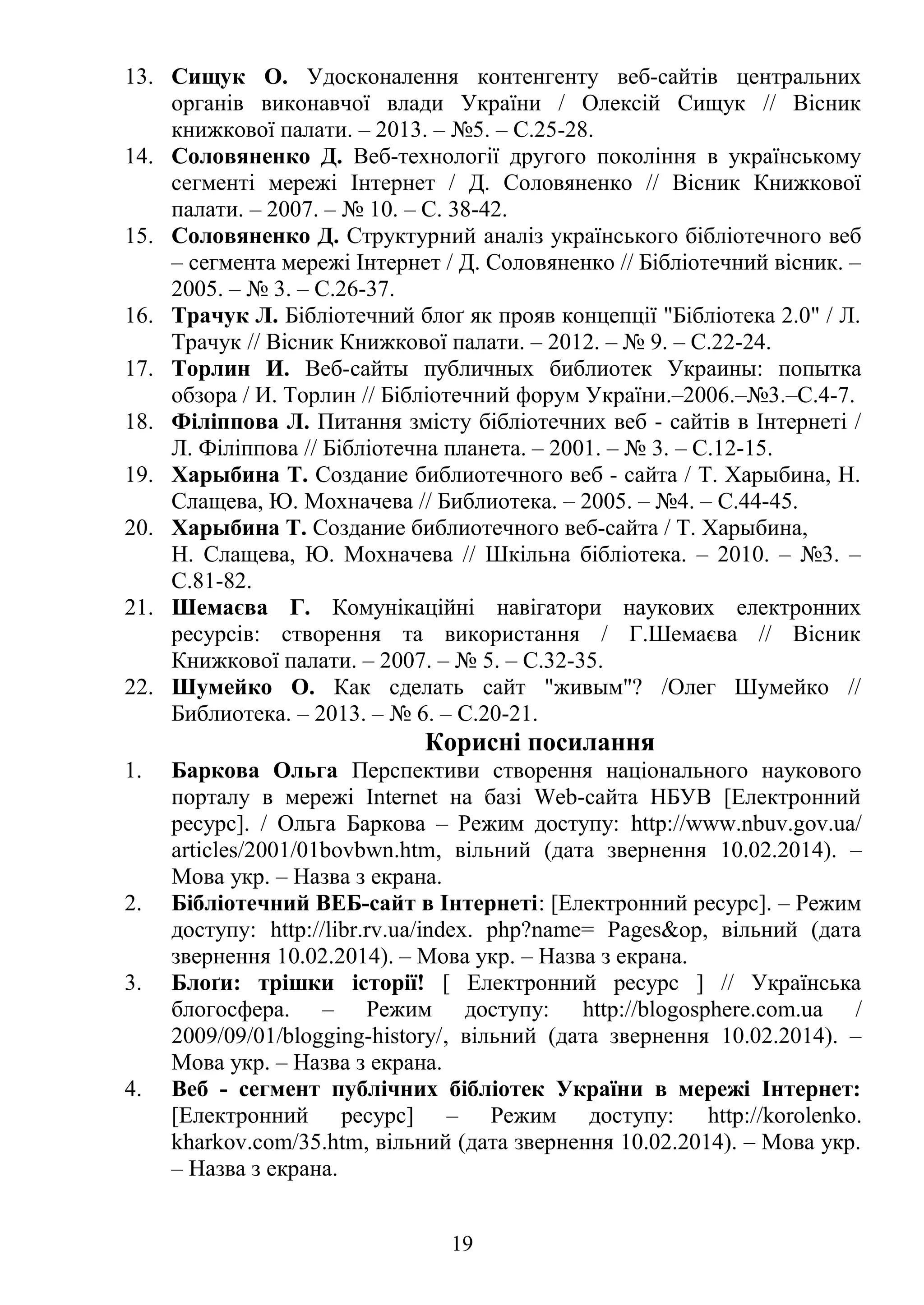 13. Сищук О. Удосконалення контенгенту веб-сайтів центральних
органів виконавчої влади України / Олексій Сищук // Вісник
книжкової палати. – 2013. – №5. – С.25-28.
14. Соловяненко Д. Веб-технології другого покоління в українському
сегменті мережі Інтернет / Д. Соловяненко // Вісник Книжкової
палати. – 2007. – № 10. – С. 38-42.
15. Соловяненко Д. Структурний аналіз українського бібліотечного веб
– сегмента мережі Інтернет / Д. Соловяненко // Бібліотечний вісник. –
2005. – № 3. – С.26-37.
16. Трачук Л. Бібліотечний блоґ як прояв концепції "Бібліотека 2.0" / Л.
Трачук // Вісник Книжкової палати. – 2012. – № 9. – С.22-24.
17. Торлин И. Веб-сайты публичных библиотек Украины: попытка
обзора / И. Торлин // Бібліотечний форум України.–2006.–№3.–С.4-7.
18. Філіппова Л. Питання змісту бібліотечних веб - сайтів в Інтернеті /
Л. Філіппова // Бібліотечна планета. – 2001. – № 3. – С.12-15.
19. Харыбина Т. Создание библиотечного веб - сайта / Т. Харыбина, Н.
Слащева, Ю. Мохначева // Библиотека. – 2005. – №4. – С.44-45.
20. Харыбина Т. Создание библиотечного веб-сайта / Т. Харыбина,
Н. Слащева, Ю. Мохначева // Шкільна бібліотека. – 2010. – №3. –
С.81-82.
21. Шемаєва Г. Комунікаційні навігатори наукових електронних
ресурсів: створення та використання / Г.Шемаєва // Вісник
Книжкової палати. – 2007. – № 5. – С.32-35.
22. Шумейко О. Как сделать сайт "живым"? /Олег Шумейко //
Библиотека. – 2013. – № 6. – С.20-21.
Корисні посилання
1. Баркова Ольга Перспективи створення національного наукового
порталу в мережі Іnternet на базі Web-сайта НБУВ [Електронний
ресурс]. / Ольга Баркова – Режим доступу: http://www.nbuv.gov.ua/
articles/2001/01bovbwn.htm, вільний (дата звернення 10.02.2014). –
Мова укр. – Назва з екрана.
2. Бібліотечний ВЕБ-сайт в Інтернеті: [Електронний ресурс]. – Режим
доступу: http://libr.rv.ua/index. php?name= Pages&op, вільний (дата
звернення 10.02.2014). – Мова укр. – Назва з екрана.
3. Блоґи: трішки історії! [ Електронний ресурс ] // Українська
блогосфера. – Режим доступу: http://blogosphere.com.ua /
2009/09/01/blogging-history/, вільний (дата звернення 10.02.2014). –
Мова укр. – Назва з екрана.
4. Веб - сегмент публічних бібліотек України в мережі Інтернет:
[Електронний ресурс] – Режим доступу: http://korolenko.
kharkov.com/35.htm, вільний (дата звернення 10.02.2014). – Мова укр.
– Назва з екрана.
19
 