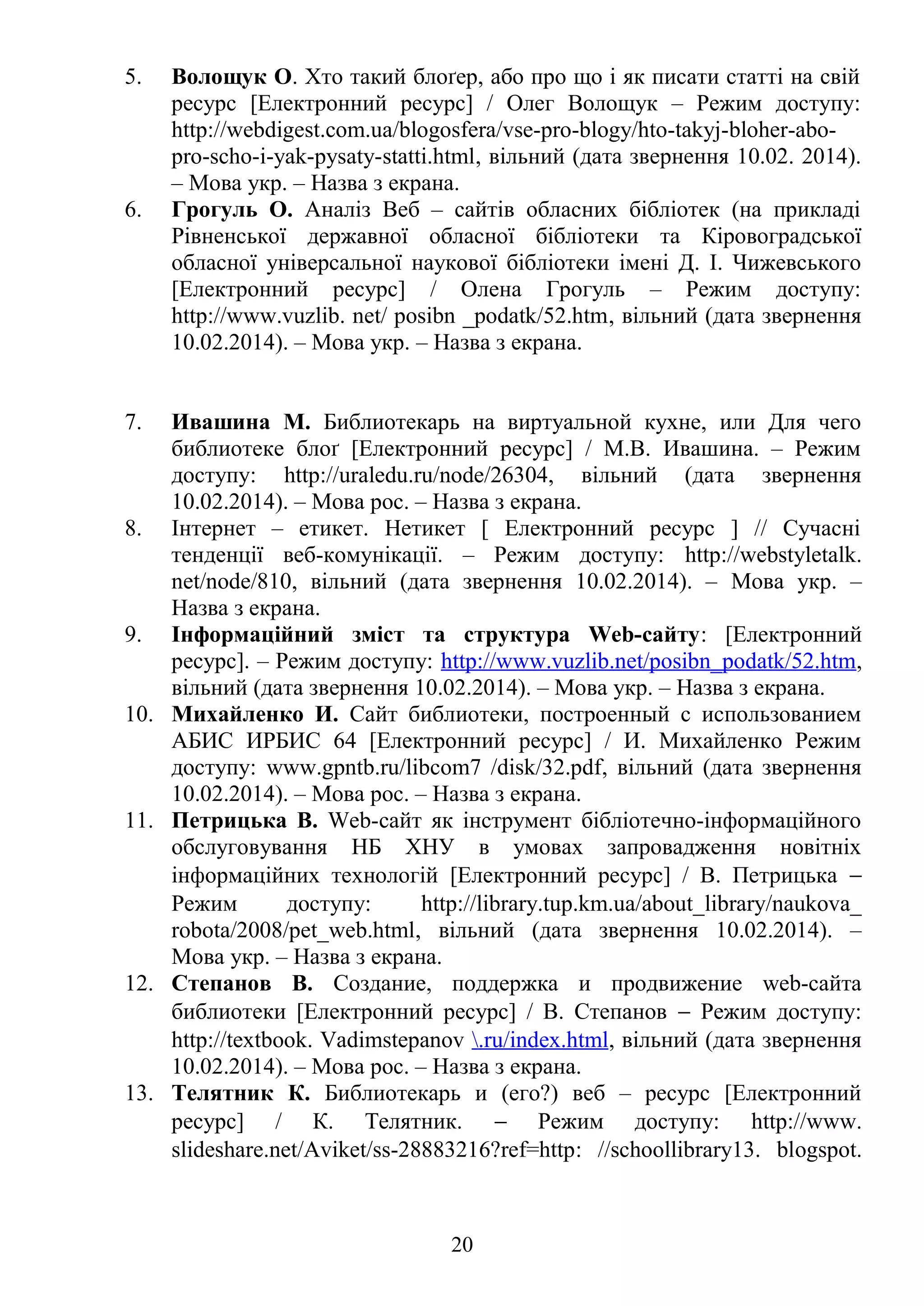 5. Волощук О. Хто такий блоґер, або про що і як писати статті на свій
ресурс [Електронний ресурс] / Олег Волощук – Режим доступу:
http://webdigest.com.ua/blogosfera/vse-pro-blogy/hto-takyj-bloher-abo-
pro-scho-i-yak-pysaty-statti.html, вільний (дата звернення 10.02. 2014).
– Мова укр. – Назва з екрана.
6. Грогуль О. Аналіз Веб – сайтів обласних бібліотек (на прикладі
Рівненської державної обласної бібліотеки та Кіровоградської
обласної універсальної наукової бібліотеки імені Д. І. Чижевського
[Електронний ресурс] / Олена Грогуль – Режим доступу:
http://www.vuzlib. net/ posibn _podatk/52.htm, вільний (дата звернення
10.02.2014). – Мова укр. – Назва з екрана.
7. Ивашина М. Библиотекарь на виртуальной кухне, или Для чего
библиотеке блоґ [Електронний ресурс] / М.В. Ивашина. – Режим
доступу: http://uraledu.ru/node/26304, вільний (дата звернення
10.02.2014). – Мова рос. – Назва з екрана.
8. Інтернет – етикет. Нетикет [ Електронний ресурс ] // Сучасні
тенденції веб-комунікації. – Режим доступу: http://webstyletalk.
net/node/810, вільний (дата звернення 10.02.2014). – Мова укр. –
Назва з екрана.
9. Інформаційний зміст та структура Web-сайту: [Електронний
ресурс]. – Режим доступу: http://www.vuzlib.net/posibn_podatk/52.htm,
вільний (дата звернення 10.02.2014). – Мова укр. – Назва з екрана.
10. Михайленко И. Сайт библиотеки, построенный с использованием
АБИС ИРБИС 64 [Електронний ресурс] / И. Михайленко Режим
доступу: www.gpntb.ru/libcom7 /disk/32.pdf, вільний (дата звернення
10.02.2014). – Мова рос. – Назва з екрана.
11. Петрицька В. Web-сайт як інструмент бібліотечно-інформаційного
обслуговування НБ ХНУ в умовах запровадження новітніх
інформаційних технологій [Електронний ресурс] / В. Петрицька −
Режим доступу: http://library.tup.km.ua/about_library/naukova_
robota/2008/pet_web.html, вільний (дата звернення 10.02.2014). –
Мова укр. – Назва з екрана.
12. Степанов В. Создание, поддержка и продвижение web-сайта
библиотеки [Електронний ресурс] / В. Степанов − Режим доступу:
http://textbook. Vadimstepanov .ru/index.html, вільний (дата звернення
10.02.2014). – Мова рос. – Назва з екрана.
13. Телятник К. Библиотекарь и (его?) веб – ресурс [Електронний
ресурс] / К. Телятник. − Режим доступу: http://www.
slideshare.net/Aviket/ss-28883216?ref=http: //schoollibrary13. blogspot.
20
 