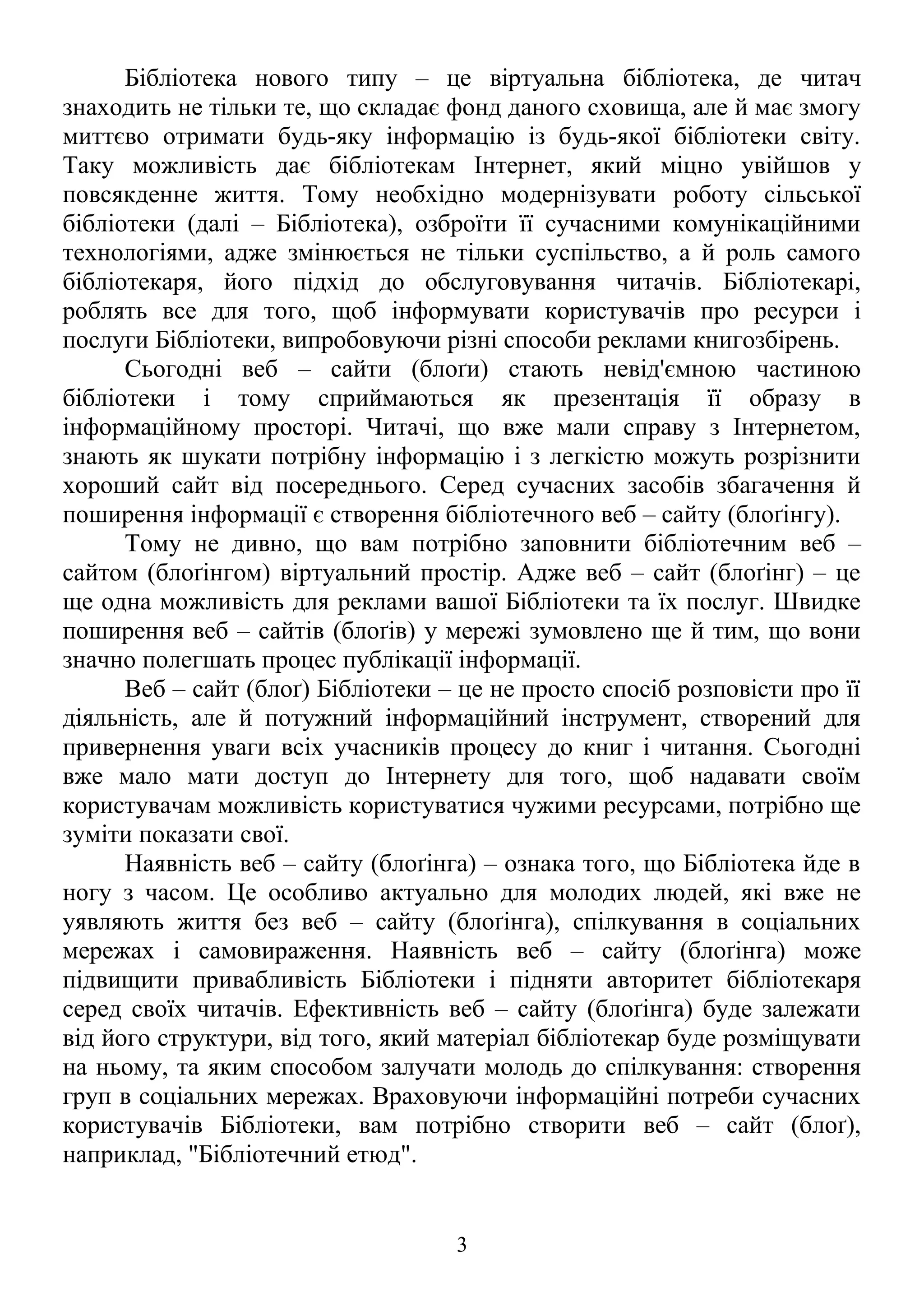 Бібліотека нового типу – це віртуальна бібліотека, де читач
знаходить не тільки те, що складає фонд даного сховища, але й має змогу
миттєво отримати будь-яку інформацію із будь-якої бібліотеки світу.
Таку можливість дає бібліотекам Інтернет, який міцно увійшов у
повсякденне життя. Тому необхідно модернізувати роботу сільської
бібліотеки (далі – Бібліотека), озброїти її сучасними комунікаційними
технологіями, адже змінюється не тільки суспільство, а й роль самого
бібліотекаря, його підхід до обслуговування читачів. Бібліотекарі,
роблять все для того, щоб інформувати користувачів про ресурси і
послуги Бібліотеки, випробовуючи різні способи реклами книгозбірень.
Сьогодні веб – сайти (блоґи) стають невід'ємною частиною
бібліотеки і тому сприймаються як презентація її образу в
інформаційному просторі. Читачі, що вже мали справу з Інтернетом,
знають як шукати потрібну інформацію і з легкістю можуть розрізнити
хороший сайт від посереднього. Серед сучасних засобів збагачення й
поширення інформації є створення бібліотечного веб – сайту (блоґінгу).
Тому не дивно, що вам потрібно заповнити бібліотечним веб –
сайтом (блоґінгом) віртуальний простір. Адже веб – сайт (блоґінг) – це
ще одна можливість для реклами вашої Бібліотеки та їх послуг. Швидке
поширення веб – сайтів (блоґів) у мережі зумовлено ще й тим, що вони
значно полегшать процес публікації інформації.
Веб – сайт (блоґ) Бібліотеки – це не просто спосіб розповісти про її
діяльність, але й потужний інформаційний інструмент, створений для
привернення уваги всіх учасників процесу до книг і читання. Сьогодні
вже мало мати доступ до Інтернету для того, щоб надавати своїм
користувачам можливість користуватися чужими ресурсами, потрібно ще
зуміти показати свої.
Наявність веб – сайту (блоґінга) – ознака того, що Бібліотека йде в
ногу з часом. Це особливо актуально для молодих людей, які вже не
уявляють життя без веб – сайту (блоґінга), спілкування в соціальних
мережах і самовираження. Наявність веб – сайту (блоґінга) може
підвищити привабливість Бібліотеки і підняти авторитет бібліотекаря
серед своїх читачів. Ефективність веб – сайту (блоґінга) буде залежати
від його структури, від того, який матеріал бібліотекар буде розміщувати
на ньому, та яким способом залучати молодь до спілкування: створення
груп в соціальних мережах. Враховуючи інформаційні потреби сучасних
користувачів Бібліотеки, вам потрібно створити веб – сайт (блоґ),
наприклад, "Бібліотечний етюд".
3
 