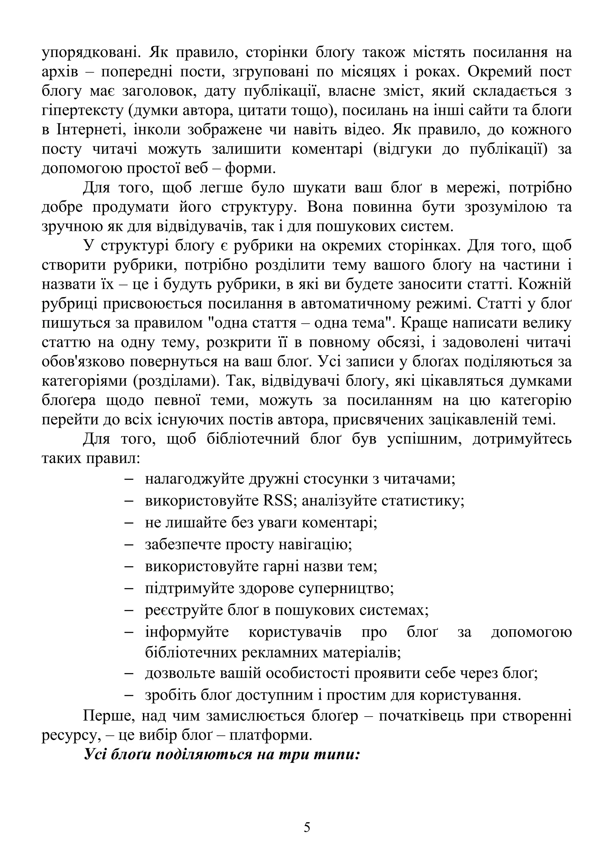 упорядковані. Як правило, сторінки блоґу також містять посилання на
архів – попередні пости, згруповані по місяцях і роках. Окремий пост
блогу має заголовок, дату публікації, власне зміст, який складається з
гіпертексту (думки автора, цитати тощо), посилань на інші сайти та блоґи
в Інтернеті, інколи зображене чи навіть відео. Як правило, до кожного
посту читачі можуть залишити коментарі (відгуки до публікації) за
допомогою простої веб – форми.
Для того, щоб легше було шукати ваш блоґ в мережі, потрібно
добре продумати його структуру. Вона повинна бути зрозумілою та
зручною як для відвідувачів, так і для пошукових систем.
У структурі блоґу є рубрики на окремих сторінках. Для того, щоб
створити рубрики, потрібно розділити тему вашого блоґу на частини і
назвати їх – це і будуть рубрики, в які ви будете заносити статті. Кожній
рубриці присвоюється посилання в автоматичному режимі. Статті у блоґ
пишуться за правилом "одна стаття – одна тема". Краще написати велику
статтю на одну тему, розкрити її в повному обсязі, і задоволені читачі
обов'язково повернуться на ваш блоґ. Усі записи у блоґах поділяються за
категоріями (розділами). Так, відвідувачі блоґу, які цікавляться думками
блоґера щодо певної теми, можуть за посиланням на цю категорію
перейти до всіх існуючих постів автора, присвячених зацікавленій темі.
Для того, щоб бібліотечний блоґ був успішним, дотримуйтесь
таких правил:
− налагоджуйте дружні стосунки з читачами;
− використовуйте RSS; аналізуйте статистику;
− не лишайте без уваги коментарі;
− забезпечте просту навігацію;
− використовуйте гарні назви тем;
− підтримуйте здорове суперництво;
− реєструйте блоґ в пошукових системах;
− інформуйте користувачів про блоґ за допомогою
бібліотечних рекламних матеріалів;
− дозвольте вашій особистості проявити себе через блоґ;
− зробіть блоґ доступним і простим для користування.
Перше, над чим замислюється блоґер – початківець при створенні
ресурсу, – це вибір блоґ – платформи.
Усі блоґи поділяються на три типи:
5
 