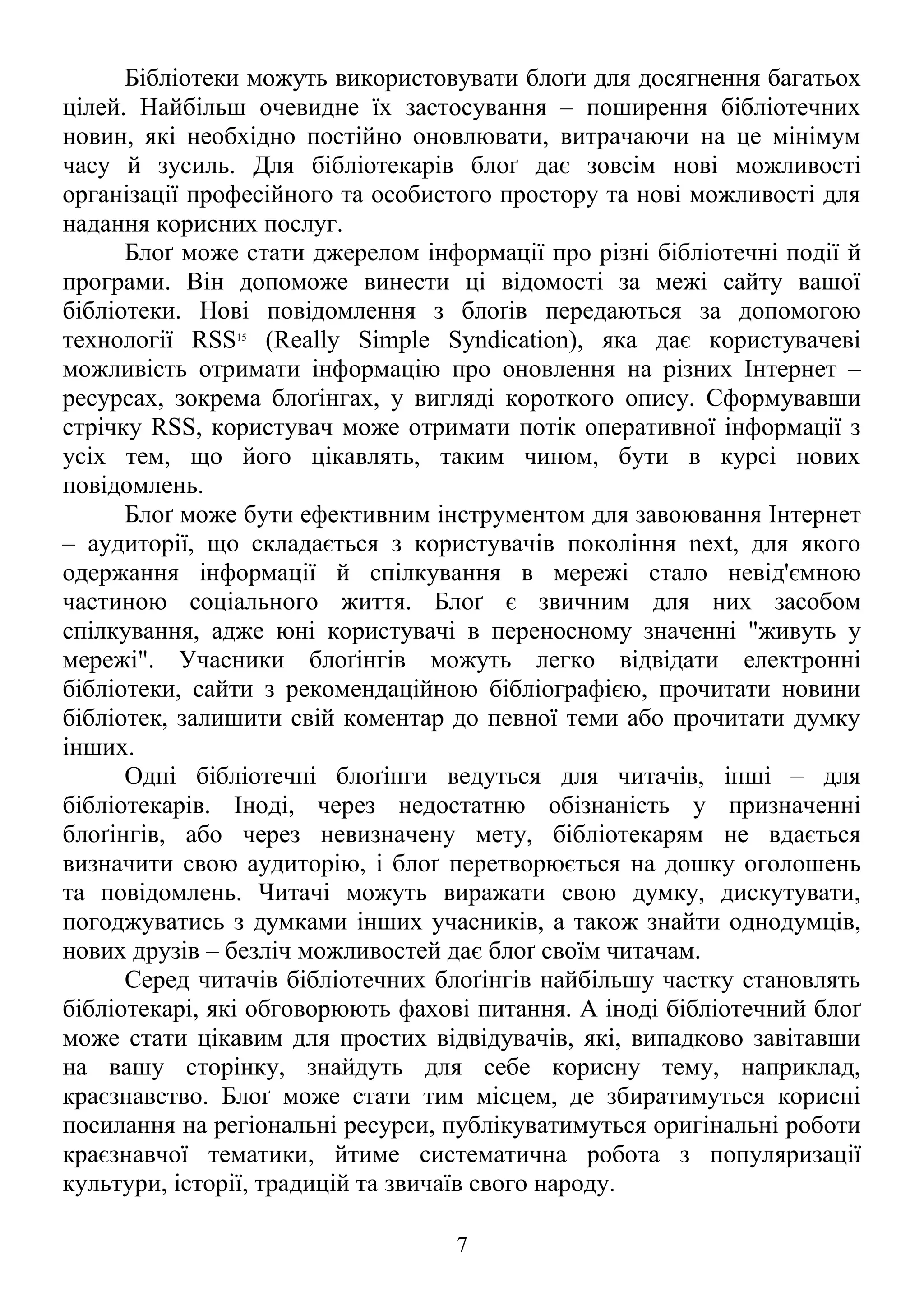 Бібліотеки можуть використовувати блоґи для досягнення багатьох
цілей. Найбільш очевидне їх застосування – поширення бібліотечних
новин, які необхідно постійно оновлювати, витрачаючи на це мінімум
часу й зусиль. Для бібліотекарів блоґ дає зовсім нові можливості
організації професійного та особистого простору та нові можливості для
надання корисних послуг.
Блоґ може стати джерелом інформації про різні бібліотечні події й
програми. Він допоможе винести ці відомості за межі сайту вашої
бібліотеки. Нові повідомлення з блоґів передаються за допомогою
технології RSS15
(Really Simple Syndication), яка дає користувачеві
можливість отримати інформацію про оновлення на різних Інтернет –
ресурсах, зокрема блоґінгах, у вигляді короткого опису. Сформувавши
стрічку RSS, користувач може отримати потік оперативної інформації з
усіх тем, що його цікавлять, таким чином, бути в курсі нових
повідомлень.
Блоґ може бути ефективним інструментом для завоювання Інтернет
– аудиторії, що складається з користувачів покоління next, для якого
одержання інформації й спілкування в мережі стало невід'ємною
частиною соціального життя. Блоґ є звичним для них засобом
спілкування, адже юні користувачі в переносному значенні "живуть у
мережі". Учасники блоґінгів можуть легко відвідати електронні
бібліотеки, сайти з рекомендаційною бібліографією, прочитати новини
бібліотек, залишити свій коментар до певної теми або прочитати думку
інших.
Одні бібліотечні блоґінги ведуться для читачів, інші – для
бібліотекарів. Іноді, через недостатню обізнаність у призначенні
блоґінгів, або через невизначену мету, бібліотекарям не вдається
визначити свою аудиторію, і блоґ перетворюється на дошку оголошень
та повідомлень. Читачі можуть виражати свою думку, дискутувати,
погоджуватись з думками інших учасників, а також знайти однодумців,
нових друзів – безліч можливостей дає блоґ своїм читачам.
Серед читачів бібліотечних блоґінгів найбільшу частку становлять
бібліотекарі, які обговорюють фахові питання. А іноді бібліотечний блоґ
може стати цікавим для простих відвідувачів, які, випадково завітавши
на вашу сторінку, знайдуть для себе корисну тему, наприклад,
краєзнавство. Блоґ може стати тим місцем, де збиратимуться корисні
посилання на регіональні ресурси, публікуватимуться оригінальні роботи
краєзнавчої тематики, йтиме систематична робота з популяризації
культури, історії, традицій та звичаїв свого народу.
7
 