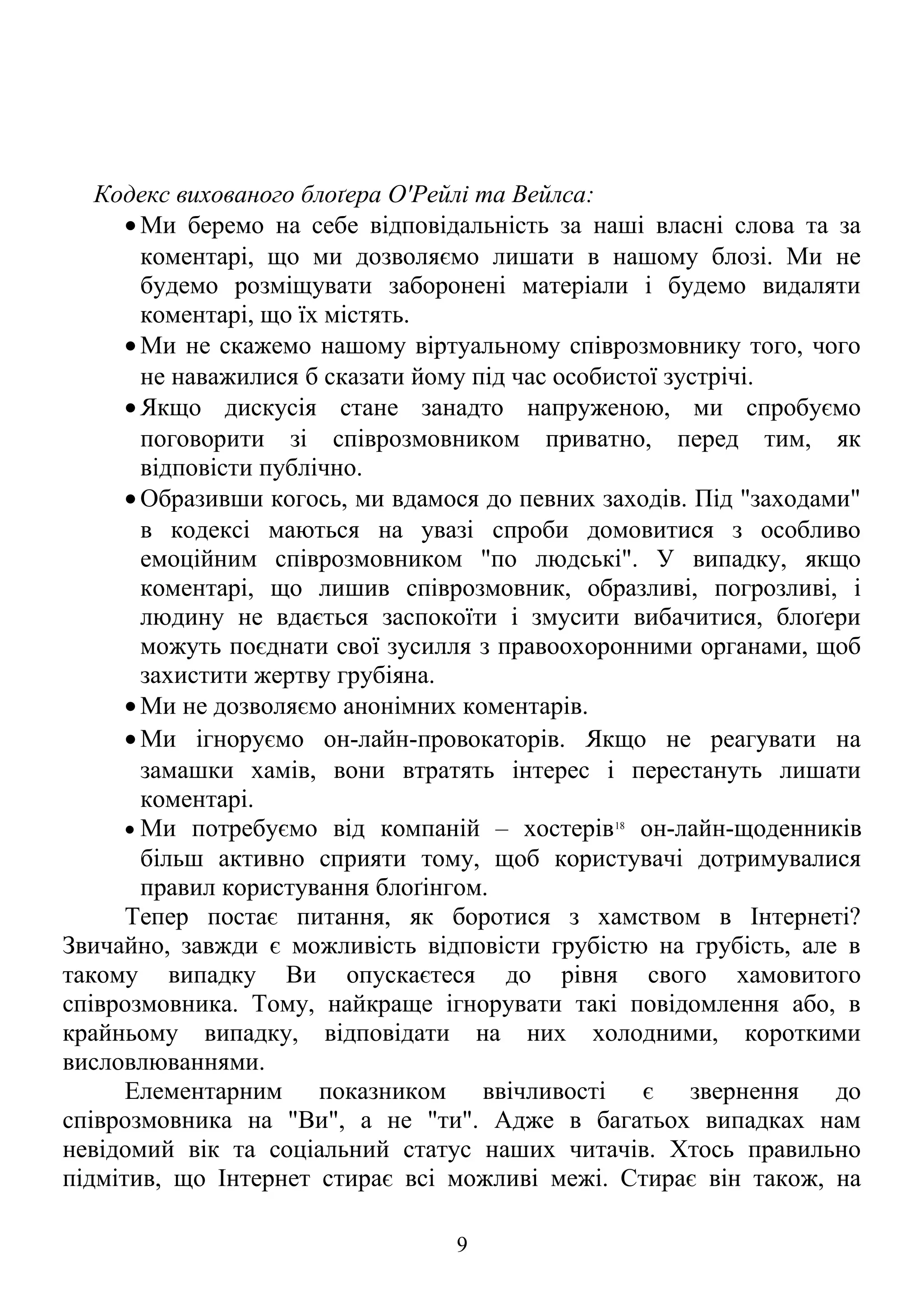 Кодекс вихованого блоґера О'Рейлі та Вейлса:
• Ми беремо на себе відповідальність за наші власні слова та за
коментарі, що ми дозволяємо лишати в нашому блозі. Ми не
будемо розміщувати заборонені матеріали і будемо видаляти
коментарі, що їх містять.
• Ми не скажемо нашому віртуальному співрозмовнику того, чого
не наважилися б сказати йому під час особистої зустрічі.
• Якщо дискусія стане занадто напруженою, ми спробуємо
поговорити зі співрозмовником приватно, перед тим, як
відповісти публічно.
• Образивши когось, ми вдамося до певних заходів. Під "заходами"
в кодексі маються на увазі спроби домовитися з особливо
емоційним співрозмовником "по людські". У випадку, якщо
коментарі, що лишив співрозмовник, образливі, погрозливі, і
людину не вдається заспокоїти і змусити вибачитися, блоґери
можуть поєднати свої зусилля з правоохоронними органами, щоб
захистити жертву грубіяна.
• Ми не дозволяємо анонімних коментарів.
• Ми ігноруємо он-лайн-провокаторів. Якщо не реагувати на
замашки хамів, вони втратять інтерес і перестануть лишати
коментарі.
• Ми потребуємо від компаній – хостерів18
он-лайн-щоденників
більш активно сприяти тому, щоб користувачі дотримувалися
правил користування блоґінгом.
Тепер постає питання, як боротися з хамством в Інтернеті?
Звичайно, завжди є можливість відповісти грубістю на грубість, але в
такому випадку Ви опускаєтеся до рівня свого хамовитого
співрозмовника. Тому, найкраще ігнорувати такі повідомлення або, в
крайньому випадку, відповідати на них холодними, короткими
висловлюваннями.
Елементарним показником ввічливості є звернення до
співрозмовника на "Ви", а не "ти". Адже в багатьох випадках нам
невідомий вік та соціальний статус наших читачів. Хтось правильно
підмітив, що Інтернет стирає всі можливі межі. Стирає він також, на
9
 