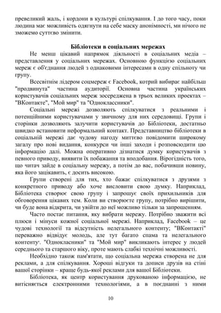 превеликий жаль, і кордони в культурі спілкування. І до того часу, поки
людина має можливість одягнути на себе маску анонімності, ми нічого не
зможемо суттєво змінити.
Бібліотеки в соціальних мережах
Не менш цікавий напрямок діяльності в соціальних медіа –
представлення у соціальних мережах. Основною функцією соціальних
мереж є об'єднання людей з однаковими інтересами в одну спільноту чи
групу.
Всесвітнім лідером соцмереж є Facebook, котрий вибирає найбільш
"продвинута" частина аудиторії. Основна частина українських
користувачів соціальних мереж зосереджена в трьох великих проектах –
"ВКонтакте", "Мой мир" та "Одноклассники".
Соціальні мережі дозволяють спілкуватися з реальними і
потенційними користувачами у звичному для них середовищі. Групи і
сторінки дозволяють залучити користувачів до Бібліотеки, достатньо
швидко встановити неформальний контакт. Представництво бібліотеки в
соціальній мережі дає чудову нагоду миттєво повідомити широкому
загалу про нові видання, конкурси чи інші заходи і розповсюдити цю
інформацію далі. Можна оперативно дізнатися думку користувачів з
певного приводу, виявити їх побажання та вподобання. Вірогідність того,
що читач зайде в соціальну мережу, а потім до вас, побачивши новину,
яка його зацікавить, є досить високою.
Групи створені для тих, хто бажає спілкуватися з друзями з
конкретного приводу або хоче висловити свою думку. Наприклад,
Бібліотека створює свою групу і запрошує своїх прихильників для
обговорення цікавих тем. Коли ви створюєте групу, потрібно вирішити,
чи буде вона відкрита, чи увійти до неї можливо тільки за запрошенням.
Часто постає питання, яку вибрати мережу. Потрібно зважити всі
плюси і мінуси кожної соціальної мережі. Наприклад, Facebook – це
чудові технології та відсутність нелегального контенту; "ВКонтакті"
переважно відвідує молодь, але тут багато спама та нелегального
контенту6
. "Однокласники" та "Мой мир" викликають інтерес у людей
середнього та старшого віку, проте мають слабкі технічні можливості.
Необхідно також пам'ятати, що соціальна мережа створена не для
реклами, а для спілкування. Хороші відгуки та дописи друзів на стіні
вашої сторінки – краще будь-якої реклами для вашої Бібліотеки.
Бібліотека, як центр користування друкованою інформацією, не
витісняється електронними технологіями, а в поєднанні з ними
10
 
