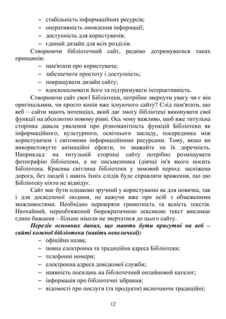 − стабільність інформаційних ресурсів;
− оперативність оновлення інформації;
− доступність для користувачів;
− єдиний дизайн для всіх розділів.
Створюючи бібліотечний сайт, радимо дотримуватися таких
принципів:
− пам'ятати про користувача;
− забезпечити простоту і доступність;
− покращувати дизайн сайту;
− вдосконалювати його та підтримувати інтерактивність.
Створюючи сайт своєї Бібліотеки, потрібно звернути увагу чи є він
оригінальним, чи просто копія вже існуючого сайту? Слід пам'ятати, що
веб – сайти мають потенціал, який дає змогу бібліотеці виконувати свої
функції на абсолютно новому рівні. Ось чому важливо, щоб вже титульна
сторінка давала уявлення про різноманітність функцій Бібліотеки як
інформаційного, культурного, освітнього закладу, посередника між
користувачем і світовими інформаційними ресурсами. Тому, якщо ви
використовуєте анімаційні ефекти, то зважайте на їх доречність.
Наприклад: на титульній сторінці сайту потрібно розміщувати
фотографію бібліотеки, а не письменника (діяча) ім'я якого носить
Бібліотека. Красива світлина бібліотеки у зимовий період: засніжена
дорога, без людей і навіть їхніх слідів буде справляти враження, що цю
Бібліотеку ніхто не відвідує.
Сайт має бути однаково зручний у користуванні як для новачка, так
і для досвідченої людини, не кажучи вже про осіб з обмеженими
можливостями. Необхідно перевіряти грамотність та ясність текстів.
Неохайний, переобтяжений бюрократичною лексикою текст викликає
єдине бажання – більше ніколи не звертатися до цього сайту.
Перелік основних даних, що мають бути присутні на веб –
сайті кожної бібліотеки (навіть невеличкої):
− офіційна назва;
− повна електронна та традиційна адреса Бібліотеки;
− телефонні номери;
− електронна адреса довідкової служби;
− наявність посилань на бібліотечний онлайновий каталог;
− інформація про бібліотечні зібрання;
− відомості про послуги (та продукти) включаючи традиційні;
12
 