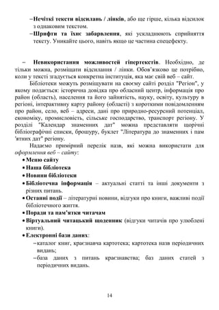 −Нечіткі тексти відсилань / лінків, або ще гірше, кілька відсилок
з однаковим текстом.
−Шрифти та їхнє забарвлення, які ускладнюють сприйняття
тексту. Уникайте цього, навіть якщо це частина спецефекту.
− Невикористання можливостей гіпертекстів. Необхідно, де
тільки можна, розміщати відсилання / лінки. Обов’язково це потрібно,
коли у тексті згадується конкретна інституція, яка має свій веб – сайт.
Бібліотеки можуть розміщувати на своєму сайті розділ "Регіон", у
якому подається: історична довідка про обласний центр, інформація про
район (область), населення та його зайнятість, науку, освіту, культуру в
регіоні, інтерактивну карту району (області) з короткими повідомленням
про район, село, веб – адреси, дані про природно-ресурсний потенціал,
економіку, промисловість, сільське господарство, транспорт регіону. У
розділі "Календар знаменних дат" можна представляти щорічні
бібліографічні списки, брошуру, буклет "Література до знаменних і пам
′ятних дат" регіону.
Надаємо примірний перелік назв, які можна використати для
оформлення веб – сайту:
• Меню сайту
• Наша бібліотека
• Новини бібліотеки
• Бібліотечна інформація – актуальні статті та інші документи з
різних питань.
• Останні події – літературні новини, відгуки про книги, важливі події
бібліотечного життя.
• Поради та пам’ятки читачам
• Віртуальний читацький щоденник (відгуки читачів про улюблені
книги).
• Електронні бази даних:
−каталог книг, краєзнавча картотека; картотека назв періодичних
видань;
−база даних з питань краєзнавства; баз даних статей з
періодичних видань.
14
 