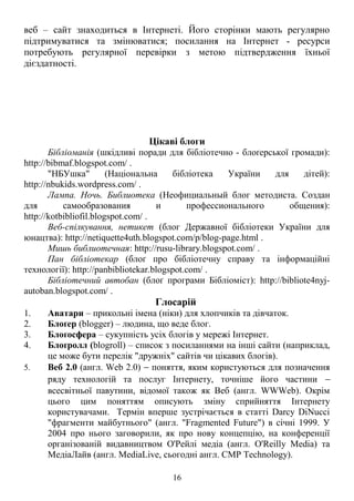 веб – сайт знаходиться в Інтернеті. Його сторінки мають регулярно
підтримуватися та змінюватися; посилання на Інтернет - ресурси
потребують регулярної перевірки з метою підтвердження їхньої
дієздатності.
Цікаві блоги
Бібліоманія (шкідливі поради для бібліотечно - блоґерської громади):
http://bibmaf.blogspot.com/ .
"НБУшка" (Національна бібліотека України для дітей):
http://nbukids.wordpress.com/ .
Лампа. Ночь. Библиотека (Неофициальный блог методиста. Создан
для самообразования и профессионального общения):
http://kotbibliofil.blogspot.com/ .
Веб-спілкування, нетикет (блог Державної бібліотеки України для
юнацтва): http://netiquette4uth.blogspot.com/p/blog-page.html .
Мишь библиотечная: http://rusu-library.blogspot.com/ .
Пан бібліотекар (блоґ про бібліотечну справу та інформаційні
технології): http://panbibliotekar.blogspot.com/ .
Бібліотечний автобан (блоґ програми Бібліоміст): http://bibliote4nyj-
autoban.blogspot.com/ .
Глосарій
1. Аватари – прикольні імена (ніки) для хлопчиків та дівчаток.
2. Блоґер (blogger) – людина, що веде блог.
3. Блоґосфера – сукупність усіх блогів у мережі Інтернет.
4. Блоґролл (blogroll) – список з посиланнями на інші сайти (наприклад,
це може бути перелік "дружніх" сайтів чи цікавих блогів).
5. Веб 2.0 (англ. Web 2.0) − поняття, яким користуються для позначення
ряду технологій та послуг Інтернету, точніше його частини −
всесвітньої павутини, відомої також як Веб (англ. WWWeb). Окрім
цього цим поняттям описують зміну сприйняття Інтернету
користувачами. Термін вперше зустрічається в статті Darcy DiNucci
"фрагменти майбутнього" (англ. "Fragmented Future") в січні 1999. У
2004 про нього заговорили, як про нову концепцію, на конференції
організованій видавництвом О'Рейлі медіа (англ. O'Reilly Media) та
МедіаЛайв (англ. MediaLive, сьогодні англ. CMP Technology).
16
 