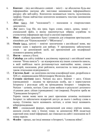 6. Контент – (від англійського content – зміст) – це абсолютно будь-яке
інформаційно значуще або змістовне наповнення інформаційного
ресурсу або веб-сайту. Контентом називаються тексти, мультимедіа,
графіки. Однак найчастіше контентом називають текстове наповнення
веб-сайту.
7. Лінк (англ. link "посилання") − посилання в гіпертекстових
документах.
8. Лог (англ. Log file, від грец. logos слово, смисл, думка, мова) –
спеціальний файл, в якому накопичується зібрана службова та
статистична інформація про події в системі (програмі).
9. Ніки – підбірка красивих букв і символів для створення оригінальних
нікнеймів для "Однокласників" і "ВКонтакту".
10. Опція (англ. option) − новітнє запозичення з англійської мови, яке
означає один з варіантів для вибору. У програмному забезпеченні
опція – це допоміжний засіб, що призначений для модифікації
основного режиму роботи.
11. Пости – записи у блозі.
12. Сайдбар для сайту (sidebar в дослівному перекладі з англійської мови
означає "бічна панель") – це відокремлена від інших елементів панель,
в якій найбільш часто розташовується навігаційне меню, список
категорій, посилання, різні рейтинги, контекстна та інша реклама, а
також лічильники відвідуваності.
13. Система Дьюі – це десятинна система класифікації книг, розроблена в
XIX ст. американським бібліотекарем Мелвілом Дьюі.
14. Сетянін (нетізен) (англ. Netizen від англ. Internet + англ. Citizen
(громадянин)) – людина чи віртуальна особа, що є користувачем
Інтернету і розглядає себе як громадянина Інтернет – товариства.
Netizen – сетянін, нетізен. Само слово вийшло в результаті дотепного
з'єднання двох: citizen (громадянин) і net (мережа). Розуміти треба як
"Громадянин Інтернету"!
Термін також може мати на увазі прагнення сетяніна поліпшити
Інтернет та забезпечити відкритий доступ до нього і свободу слова в
ньому. Сетяніна часто називають нетізен, а сетян іноді називають
кібергромадянами.
15. RSS – спеціальний формат, призначений для опису стрічок новин,
анонсів статей, змін у блоґах тощо; за допомогою RSS подається
короткий опис нової інформації, що з′явилася на сайті і посилання на її
повну версію.
16. Флейм – процес, що іноді виникає в Інтернеті, "словесна війна".
17
 