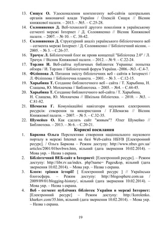13. Сищук О. Удосконалення контенгенту веб-сайтів центральних
органів виконавчої влади України / Олексій Сищук // Вісник
книжкової палати. – 2013. – №5. – С.25-28.
14. Соловяненко Д. Веб-технології другого покоління в українському
сегменті мережі Інтернет / Д. Соловяненко // Вісник Книжкової
палати. – 2007. – № 10. – С. 38-42.
15. Соловяненко Д. Структурний аналіз українського бібліотечного веб
– сегмента мережі Інтернет / Д. Соловяненко // Бібліотечний вісник. –
2005. – № 3. – С.26-37.
16. Трачук Л. Бібліотечний блоґ як прояв концепції "Бібліотека 2.0" / Л.
Трачук // Вісник Книжкової палати. – 2012. – № 9. – С.22-24.
17. Торлин И. Веб-сайты публичных библиотек Украины: попытка
обзора / И. Торлин // Бібліотечний форум України.–2006.–№3.–С.4-7.
18. Філіппова Л. Питання змісту бібліотечних веб - сайтів в Інтернеті /
Л. Філіппова // Бібліотечна планета. – 2001. – № 3. – С.12-15.
19. Харыбина Т. Создание библиотечного веб - сайта / Т. Харыбина, Н.
Слащева, Ю. Мохначева // Библиотека. – 2005. – №4. – С.44-45.
20. Харыбина Т. Создание библиотечного веб-сайта / Т. Харыбина,
Н. Слащева, Ю. Мохначева // Шкільна бібліотека. – 2010. – №3. –
С.81-82.
21. Шемаєва Г. Комунікаційні навігатори наукових електронних
ресурсів: створення та використання / Г.Шемаєва // Вісник
Книжкової палати. – 2007. – № 5. – С.32-35.
22. Шумейко О. Как сделать сайт "живым"? /Олег Шумейко //
Библиотека. – 2013. – № 6. – С.20-21.
Корисні посилання
1. Баркова Ольга Перспективи створення національного наукового
порталу в мережі Іnternet на базі Web-сайта НБУВ [Електронний
ресурс]. / Ольга Баркова – Режим доступу: http://www.nbuv.gov.ua/
articles/2001/01bovbwn.htm, вільний (дата звернення 10.02.2014). –
Мова укр. – Назва з екрана.
2. Бібліотечний ВЕБ-сайт в Інтернеті: [Електронний ресурс]. – Режим
доступу: http://libr.rv.ua/index. php?name= Pages&op, вільний (дата
звернення 10.02.2014). – Мова укр. – Назва з екрана.
3. Блоґи: трішки історії! [ Електронний ресурс ] // Українська
блогосфера. – Режим доступу: http://blogosphere.com.ua /
2009/09/01/blogging-history/, вільний (дата звернення 10.02.2014). –
Мова укр. – Назва з екрана.
4. Веб - сегмент публічних бібліотек України в мережі Інтернет:
[Електронний ресурс] – Режим доступу: http://korolenko.
kharkov.com/35.htm, вільний (дата звернення 10.02.2014). – Мова укр.
– Назва з екрана.
19
 