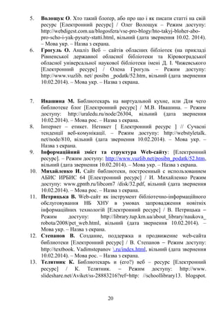 5. Волощук О. Хто такий блоґер, або про що і як писати статті на свій
ресурс [Електронний ресурс] / Олег Волощук – Режим доступу:
http://webdigest.com.ua/blogosfera/vse-pro-blogy/hto-takyj-bloher-abo-
pro-scho-i-yak-pysaty-statti.html, вільний (дата звернення 10.02. 2014).
– Мова укр. – Назва з екрана.
6. Грогуль О. Аналіз Веб – сайтів обласних бібліотек (на прикладі
Рівненської державної обласної бібліотеки та Кіровоградської
обласної універсальної наукової бібліотеки імені Д. І. Чижевського
[Електронний ресурс] / Олена Грогуль – Режим доступу:
http://www.vuzlib. net/ posibn _podatk/52.htm, вільний (дата звернення
10.02.2014). – Мова укр. – Назва з екрана.
7. Ивашина М. Библиотекарь на виртуальной кухне, или Для чего
библиотеке блоґ [Електронний ресурс] / М.В. Ивашина. – Режим
доступу: http://uraledu.ru/node/26304, вільний (дата звернення
10.02.2014). – Мова рос. – Назва з екрана.
8. Інтернет – етикет. Нетикет [ Електронний ресурс ] // Сучасні
тенденції веб-комунікації. – Режим доступу: http://webstyletalk.
net/node/810, вільний (дата звернення 10.02.2014). – Мова укр. –
Назва з екрана.
9. Інформаційний зміст та структура Web-сайту: [Електронний
ресурс]. – Режим доступу: http://www.vuzlib.net/posibn_podatk/52.htm,
вільний (дата звернення 10.02.2014). – Мова укр. – Назва з екрана.
10. Михайленко И. Сайт библиотеки, построенный с использованием
АБИС ИРБИС 64 [Електронний ресурс] / И. Михайленко Режим
доступу: www.gpntb.ru/libcom7 /disk/32.pdf, вільний (дата звернення
10.02.2014). – Мова рос. – Назва з екрана.
11. Петрицька В. Web-сайт як інструмент бібліотечно-інформаційного
обслуговування НБ ХНУ в умовах запровадження новітніх
інформаційних технологій [Електронний ресурс] / В. Петрицька −
Режим доступу: http://library.tup.km.ua/about_library/naukova_
robota/2008/pet_web.html, вільний (дата звернення 10.02.2014). –
Мова укр. – Назва з екрана.
12. Степанов В. Создание, поддержка и продвижение web-сайта
библиотеки [Електронний ресурс] / В. Степанов − Режим доступу:
http://textbook. Vadimstepanov .ru/index.html, вільний (дата звернення
10.02.2014). – Мова рос. – Назва з екрана.
13. Телятник К. Библиотекарь и (его?) веб – ресурс [Електронний
ресурс] / К. Телятник. − Режим доступу: http://www.
slideshare.net/Aviket/ss-28883216?ref=http: //schoollibrary13. blogspot.
20
 