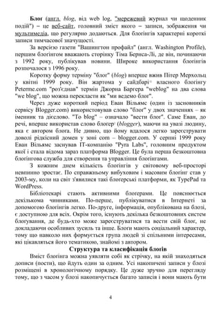 Блоґ (англ. blog, від web log, "мережевий журнал чи щоденник
подій") − це веб-сайт, головний зміст якого − записи, зображення чи
мультимедіа, що регулярно додаються. Для блоґінгів характерні короткі
записи тимчасової значущості.
За версією газети "Вашингтон профайл" (англ. Washington Profile),
першим блоґінгом вважають сторінку Тіма Бернса-Лі, де він, починаючи
з 1992 року, публікував новини. Широке використання блоґінгів
розпочалося з 1996 року.
Коротку форму терміну "блоґ" (blog) вперше вжив Пітер Мерхольц
у квітні 1999 року. Він жартома у сайдбарі12
власного блоґінгу
Peterme.com "роз'єднав" термін Джорна Баргера "weblog" на два слова
"we blog", що можна перекласти як "ми ведемо блоґ".
Через дуже короткий період Еван Вільямс (один із засновників
сервісу Blogger.com) використовував слово "блоґ" у двох значеннях – як
іменник та дієслово. "To blog" – означало "вести блоґ". Саме Еван, до
речі, вперше використав слово блоґер2
(blogger), маючи на увазі людину,
яка є автором блоґа. Не дивно, що йому вдалося легко зареєструвати
доволі рідкісний домен у зоні com – blogger.com. У серпні 1999 року
Еван Вільямс заснував ІТ-компанію "Pyra Labs", головним продуктом
якої і стала відома зараз платформа Blogger. Це була перша безкоштовна
блоґінгова служба для створення та управління блоґінгами.
З кожним днем кількість блоґінгів у світовому веб-просторі
невпинно зростає. По справжньому вибуховим і масовим блоґінг став у
2003-му, коли на світ з'явилися такі блоґерські платформи, як TypePad та
WordPress.
Бібліотекарі стають активними блоґерами. Це пояснюється
декількома чинниками. По-перше, публікуватися в Інтернеті за
допомогою блоґінгів легко. По-друге, інформація, опублікована на блозі,
є доступною для всіх. Окрім того, існують декілька безкоштовних систем
блоґування, де будь-хто може зареєструватися та вести свій блоґ, не
докладаючи особливих зусиль та інше. Блоґи мають соціальний характер,
тому що навколо них формується група людей зі спільними інтересами,
які цікавляться його тематикою, знайомі з автором.
Структура та класифікація блоґів
Вміст блоґінга можна уявляти собі як стрічку, на якій знаходяться
дописи (пости), що йдуть один за одним. Усі накопичені записи у блозі
розміщені в хронологічному порядку. Це дуже зручно для перегляду
тому, що з часом у блозі накопичується багато записів і вони мають бути
4
 