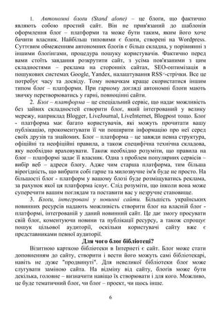 1. Автономні блоґи (Stand alone) – це блоґи, що фактично
являють собою простий сайт. Він не прив'язаний до шаблонів
оформлення блоґ – платформи та може бути таким, яким його хоче
бачити власник. Найбільш типовими є блоґи, створені на Wordpress.
Суттєвим обмеженням автономних блоґів є більш складна, у порівнянні з
іншими блоґінгами, процедура пошуку користувачів. Фактично перед
вами стоїть завдання розкрутити сайт, з усіма пов'язаними з цим
складностями – реклама на сторонніх сайтах, SEO-оптимізація в
пошукових системах Google, Yandex, налаштування RSS15
-стрічки. Все це
потребує часу та досвіду. Тому новачкам краще скористатися іншим
типом блоґ – платформи. При гарному догляді автономні блоґи мають
звичку перетворюватись у гарні, повноцінні сайти.
2. Блоґ – платформа – це спеціальний сервіс, що надає можливість
без зайвих складностей створити блоґ, який інтегрований у велику
мережу, наприклад Blogger, LiveJournal, LiveInternet, Blogpost тощо. Блоґ
- платформа має багато користувачів, які можуть прочитати вашу
публікацію, прокоментувати її чи поширити інформацію про неї серед
своїх друзів та знайомих. Блоґ – платформа – це завжди певна структура,
офіційні та неофіційні правила, а також специфічна технічна складова,
яку необхідно враховувати. Також необхідно розуміти, що правила на
блоґ – платформі задає її власник. Одна з проблем популярних сервісів –
вибір веб – адреси блоґу. Адже чим старша платформа, тим більша
вірогідність, що вибрати собі гарне та милозвучне ім'я буде не просто. На
більшості блоґ - платформ у вашому блозі буде розміщуватись реклама,
за рахунок якої ця платформа існує. Слід розуміти, що інколи вона може
суперечити вашим поглядам та поставити вас у незручне становище.
3. Блоґи, інтегровані у новинні сайти. Більшість українських
новинних ресурсів надають можливість створити блоґ на власній блоґ -
платформі, інтегрованій у даний новинний сайт. Це дає змогу просувати
свій блоґ, коментуючи новини та публікації ресурсу, а також спрощує
пошук цільової аудиторії, оскільки користувачі сайту вже є
представниками певної аудиторії.
Для чого блоґ бібліотеці?
Візитною карткою бібліотеки в Інтернеті є сайт. Блоґ може стати
доповненням до сайту, створити і вести його можуть самі бібліотекарі,
навіть не дуже "продвинуті". Для невеликої бібліотеки блоґ може
слугувати заміною сайта. На відміну від сайту, блоґів може бути
декілька, головне – визначити навіщо їх створювати і для кого. Можливо,
це буде тематичний блоґ, чи блоґ – проект, чи щось інше.
6
 