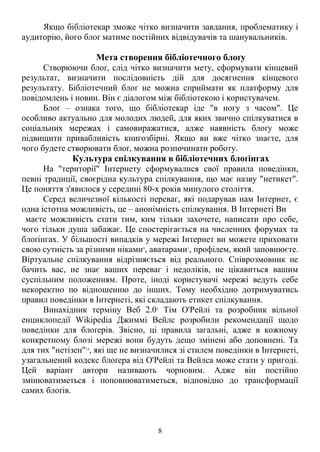 Якщо бібліотекар зможе чітко визначити завдання, проблематику і
аудиторію, його блоґ матиме постійних відвідувачів та шанувальників.
Мета створення бібліотечного блоґу
Створюючи блоґ, слід чітко визначити мету, сформувати кінцевий
результат, визначити послідовність дій для досягнення кінцевого
результату. Бібліотечний блоґ не можна сприймати як платформу для
повідомлень і новин. Він є діалогом між бібліотекою і користувачем.
Блоґ – ознака того, що бібліотекар іде "в ногу з часом". Це
особливо актуально для молодих людей, для яких звично спілкуватися в
соціальних мережах і самовиражатися, адже наявність блоґу може
підвищити привабливість книгозбірні. Якщо ви вже чітко знаєте, для
чого будете створювати блоґ, можна розпочинати роботу.
Культура спілкування в бібліотечних блоґінгах
На "території" Інтернету сформувалися свої правила поведінки,
певні традиції, своєрідна культура спілкування, що має назву "нетикет".
Це поняття з'явилося у середині 80-х років минулого століття.
Серед величезної кількості переваг, які подарував нам Інтернет, є
одна істотна можливість, це – анонімність спілкування. В Інтернеті Ви
маєте можливість стати тим, ким тільки захочете, написати про себе,
чого тільки душа забажає. Це спостерігається на численних форумах та
блоґінгах. У більшості випадків у мережі Інтернет ви можете приховати
свою сутність за різними ніками9
, аватарами1
, профілем, який заповнюєте.
Віртуальне спілкування відрізняється від реального. Співрозмовник не
бачить вас, не знає ваших переваг і недоліків, не цікавиться вашим
суспільним положенням. Проте, іноді користувачі мережі ведуть себе
некоректно по відношенню до інших. Тому необхідно дотримуватись
правил поведінки в Інтернеті, які складають етикет спілкування.
Винахідник терміну Веб 2.05
Тім О'Рейлі та розробник вільної
енциклопедії Wikipedia Джиммі Вейлс розробили рекомендації щодо
поведінки для блоґерів. Звісно, ці правила загальні, адже в кожному
конкретному блозі мережі вони будуть дещо змінені або доповнені. Та
для тих "нетізен"14
, які ще не визначилися зі стилем поведінки в Інтернеті,
узагальнений кодекс блоґера від О'Рейлі та Вейлса може стати у пригоді.
Цей варіант автори називають чорновим. Адже він постійно
змінюватиметься і поповнюватиметься, відповідно до трансформації
самих блоґів.
8
 