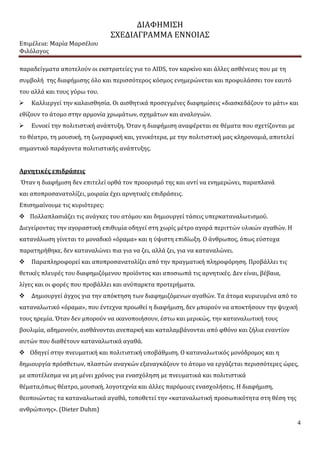 ΔΙΑΦΗΜΙΣΗ
ΣΧΕΔΙΑΓΡΑΜΜΑ ΕΝΝΟΙΑΣ
Επιμέλεια: Μαρία Μαρσέλου
Φιλόλογος
4
παραδείγματα αποτελούν οι εκστρατείες για το AIDS, τον καρκίνο και άλλες ασθένειες που με τη
συμβολή της διαφήμισης όλο και περισσότερος κόσμος ενημερώνεται και προφυλάσσει τον εαυτό
του αλλά και τους γύρω του.
 Καλλιεργεί την καλαισθησία. Οι αισθητικά προσεγμένες διαφημίσεις «διασκεδάζουν το μάτι» και
εθίζουν το άτομο στην αρμονία χρωμάτων, σχημάτων και αναλογιών.
 Ευνοεί την πολιτιστική ανάπτυξη. Όταν η διαφήμιση αναφέρεται σε θέματα που σχετίζονται με
το θέατρο, τη μουσική, τη ζωγραφική και, γενικότερα, με την πολιτιστική μας κληρονομιά, αποτελεί
σημαντικό παράγοντα πολιτιστικής ανάπτυξης.
Αρνητικές επιδράσεις
Όταν η διαφήμιση δεν επιτελεί ορθά τον προορισμό της και αντί να ενημερώνει, παραπλανά
και αποπροσανατολίζει, μοιραία έχει αρνητικές επιδράσεις.
Επισημαίνουμε τις κυριότερες:
 Πολλαπλασιάζει τις ανάγκες του ατόμου και δημιουργεί τάσεις υπερκαταναλωτισμού.
Διεγείροντας την αγοραστική επιθυμία οδηγεί στη χωρίς μέτρο αγορά περιττών υλικών αγαθών. Η
κατανάλωση γίνεται το μοναδικό «όραμα» και η ύψιστη επιδίωξη. Ο άνθρωπος, όπως εύστοχα
παρατηρήθηκε, δεν καταναλώνει πια για να ζει, αλλά ζει, για να καταναλώνει.
 Παραπληροφορεί και αποπροσανατολίζει από την πραγματική πληροφόρηση. Προβάλλει τις
θετικές πλευρές του διαφημιζόμενου προϊόντος και αποσιωπά τις αρνητικές. Δεν είναι, βέβαια,
λίγες και οι φορές που προβάλλει και ανύπαρκτα προτερήματα.
 Δημιουργεί άγχος για την απόκτηση των διαφημιζόμενων αγαθών. Τα άτομα κυριευμένα από το
καταναλωτικό «όραμα», που έντεχνα προωθεί η διαφήμιση, δεν μπορούν να αποκτήσουν την ψυχική
τους ηρεμία. Όταν δεν μπορούν να ικανοποιήσουν, έστω και μερικώς, την καταναλωτική τους
βουλιμία, αδημονούν, αισθάνονται ανεπαρκή και καταλαμβάνονται από φθόνο και ζήλια εναντίον
αυτών που διαθέτουν καταναλωτικά αγαθά.
 Οδηγεί στην πνευματική και πολιτιστική υποβάθμιση. Ο καταναλωτικός μονόδρομος και η
δημιουργία πρόσθετων, πλαστών αναγκών εξαναγκάζουν το άτομο να εργάζεται περισσότερες ώρες,
με αποτέλεσμα να μη μένει χρόνος για ενασχόληση με πνευματικά και πολιτιστικά
θέματα,όπως θέατρο, μουσική, λογοτεχνία και άλλες παρόμοιες ενασχολήσεις. Η διαφήμιση,
θεοποιώντας τα καταναλωτικά αγαθά, τοποθετεί την «καταναλωτική προσωπικότητα στη θέση της
ανθρώπινης». (Dieter Duhm)
 
