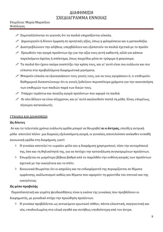 ΔΙΑΦΗΜΙΣΗ
ΣΧΕΔΙΑΓΡΑΜΜΑ ΕΝΝΟΙΑΣ
Επιμέλεια: Μαρία Μαρσέλου
Φιλόλογος
8
 Εκμεταλλεύονται το γεγονός ότι τα παιδιά επηρεάζονται εύκολα.
 Δημιουργούν ή δίνουν έμφαση σε αρνητικές αξίες, όπως η φιλαρέσκεια και η ματαιοδοξία.
 Διαστρεβλώνουν την αλήθεια, υπερβάλλουν και εξαπατούν τα παιδιά σχετικά με το προϊόν
 Προωθούν την αγορά προϊόντων όχι για την αξία τους αυτή καθαυτή, αλλά για κάποιο
παρελκόμενο όφελος ή απόκτημα, όπως παιχνίδια μέσα σε τρόφιμα ή φαγώσιμα.
 Τα παιδιά δεν έχουν ακόμα αναπτύξει την κρίση τους, και γι’ αυτό είναι πιο ευάλωτα και πιο
εύπιστα στα προβαλλόμενα διαφημιστικά μηνύματα.
 Μπορούν εύκολα να εξαναγκάσουν τους γονείς τους, για να τους αγοράσουν ό, τι επιθυμούν.
Καθημερινά διαπιστώνουμε ότι οι γονείς ξοδεύουν περισσότερα χρήματα για την ικανοποίηση
των επιθυμιών των παιδιών παρά των δικών τους.
 Υπάρχει τεράστια και ποικίλη αγορά προϊόντων που αφορά τα παιδιά.
 Οι νέοι θέλουν να είναι σύγχρονοι, και γι’ αυτό ακολουθούν πιστά τη μόδα. Είναι, επομένως,
σίγουροι καταναλωτές
ΓΥΝΑΙΚΑ ΚΑΙ ΔΙΑΦΗΜΙΣΗ
Ως δέκτες
Αν και τα τελευταία χρόνια ευάλωτη ομάδα μπορεί να θεωρηθεί κι ο άντρας, επειδή η αντρική
μόδα αποτελεί πλέον μια διαρκώς εξελισσόμενη αγορά, οι γυναίκες αποτελούσαν ανέκαθεν ευπαθή
κοινωνική ομάδα στη διαφήμιση, γιατί:
 Η γυναίκα αποτελεί το «ωραίο» φύλο και η διαφήμιση χρησιμοποιεί, τόσο την αυταρέσκειά
της, όσο και τη θηλυκότητά της, για να πετύχει την κατανάλωση συγκεκριμένων προϊόντων.
 Επωμίζεται-σε μικρότερο βέβαια βαθμό από το παρελθόν-την ευθύνη αγοράς των προϊόντων
σχετικά με την οικογένεια και το σπίτι.
 Κοινωνικά θεωρείται ότι οι ασχολίες και τα ενδιαφέροντά της περιορίζονται σε θέματα
εμφάνισης, καλλωπισμού καθώς και θέματα που αφορούν τη φροντίδα του σπιτιού και της
οικογένειας
Ως μέσο προβολής
Παραπλανητική και γεμάτη ψευδαισθήσεις είναι η εικόνα της γυναίκας που προβάλλουν οι
διαφημιστές, με μοναδικό στόχο την προώθηση προϊόντων.
 Η γυναίκα προβάλλεται ως αντικείμενο ερωτικού πόθου, πάντα ελκυστική, σαγηνευτική και
νέα, υποδουλωμένη στα υλικά αγαθά και συνήθως υποδεέστερη από τον άντρα.
 