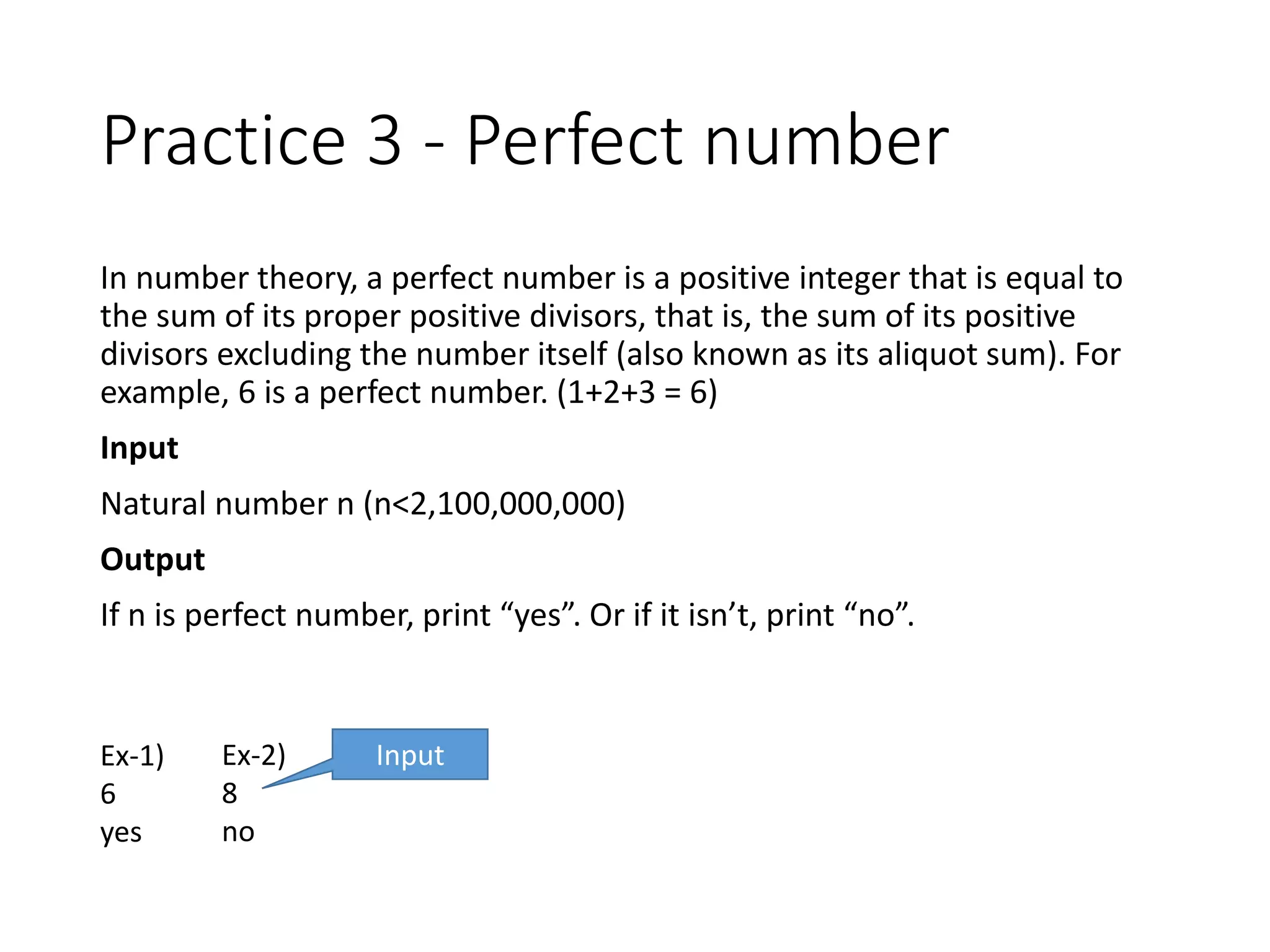 Practice 3 - Perfect number
In number theory, a perfect number is a positive integer that is equal to
the sum of its proper positive divisors, that is, the sum of its positive
divisors excluding the number itself (also known as its aliquot sum). For
example, 6 is a perfect number. (1+2+3 = 6)
Input
Natural number n (n<2,100,000,000)
Output
If n is perfect number, print “yes”. Or if it isn’t, print “no”.
Ex-1)
6
yes
Ex-2)
8
no
Input
 
