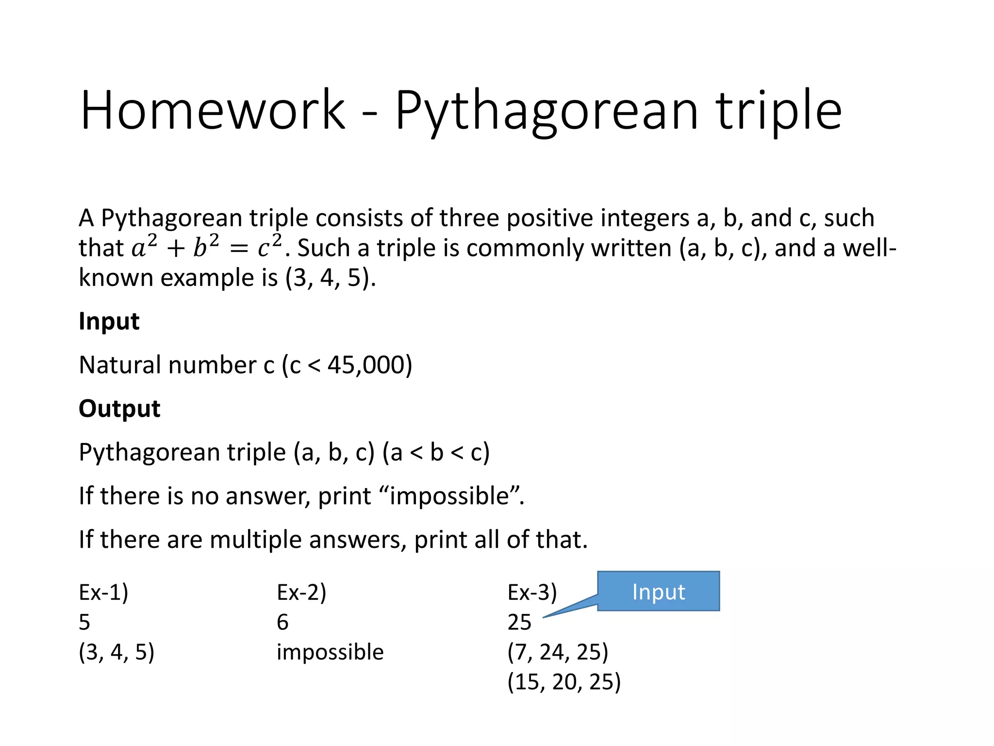 Homework - Pythagorean triple
A Pythagorean triple consists of three positive integers a, b, and c, such
that 𝑎2 + 𝑏2 = 𝑐2. Such a triple is commonly written (a, b, c), and a well-
known example is (3, 4, 5).
Input
Natural number c (c < 45,000)
Output
Pythagorean triple (a, b, c) (a < b < c)
If there is no answer, print “impossible”.
If there are multiple answers, print all of that.
Ex-1)
5
(3, 4, 5)
Ex-2)
6
impossible
Ex-3)
25
(7, 24, 25)
(15, 20, 25)
Input
 