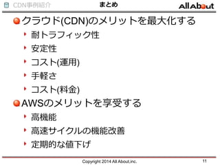 CDN事例紹介 まとめ
クラウド(CDN)のメリットを最大化する
耐トラフィック性
安定性
コスト(運用)
手軽さ
コスト(料金)
AWSのメリットを享受する
高機能
高速サイクルの機能改善
定期的な値下げ
Copyright 2014 All About,inc. 11
 