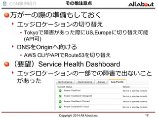 CDN事例紹介 その他注意点
万が一の際の準備もしておく
エッジロケーションの切り替え
• Tokyoで障害があった際にUS,Europeに切り替え可能
(API可)
DNSをOriginへ向ける
• AWS CLIやAPIでRoute53を切り替え
（要望）Service Health Dashboard
エッジロケーションの一部での障害で出ないこと
があった
Copyright 2014 All About,inc. 12
 