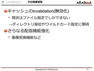 CDN事例紹介 その他要望等
キャッシュのinvalidation(無効化)
現状はファイル指定でしかできない
→ディレクトリ単位やワイルドカード指定に期待
さらなる配信機能強化
画像変換機能など
Copyright 2014 All About,inc. 13
 