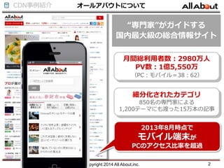 CDN事例紹介 オールアバウトについて
Copyright 2014 All About,inc. 2
月間総利用者数：2980万人
PV数：1億5,550万
（PC：モバイル＝38：62）
“専門家”がガイドする
国内最大級の総合情報サイト
2013年8月時点で
モバイル端末が
PCのアクセス比率を超過
細分化されたカテゴリ
850名の専門家による
1,200テーマにも渡った15万本の記事
 