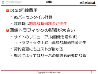 CDN事例紹介 経緯
DCの回線費用
95パーセンタイル計算
超過時は割高な超過料金が発生
画像トラフィックの影響が大きい
サイトのリニューアル(画像を増やす)
→トラフィック上昇→高額な超過料金発生
契約変更にもコストが掛かる
場合によってはサーバの増強も必要になる
Copyright 2014 All About,inc. 5
 
