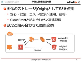 CDN事例紹介 今後の画像配信方針
画像のストレージ(Origin)としてS3を使用
安心・安定、コストも安い(運用、価格)
CloudFrontと組み合わせた高速配信
EC2と組み合わせた画像変換
Copyright 2014 All About,inc. 7
original
convert
original
images
converted
images
 