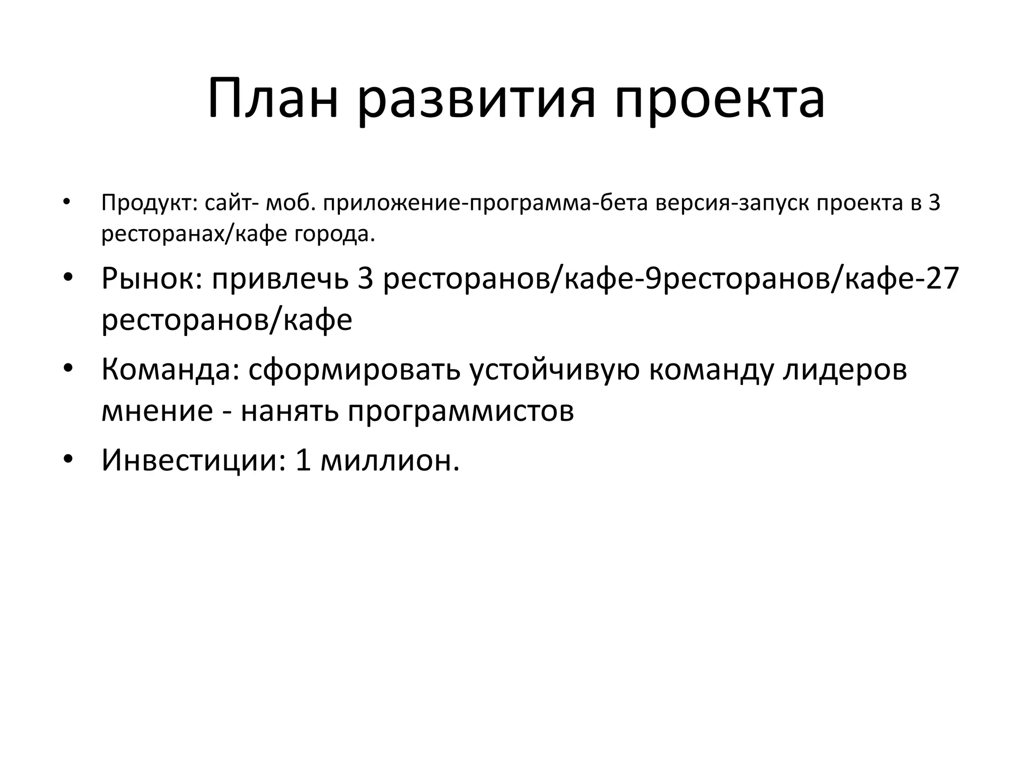 План развития проекта
• Продукт: сайт- моб. приложение-программа-бета версия-запуск проекта в 3
ресторанах/кафе города.
• Рынок: привлечь 3 ресторанов/кафе-9ресторанов/кафе-27
ресторанов/кафе
• Команда: сформировать устойчивую команду лидеров
мнение - нанять программистов
• Инвестиции: 1 миллион.
 