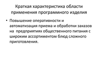 Краткая характеристика области
применения программного изделия
• Повышение оперативности и
автоматизация приема и обработки заказов
на предприятиях общественного питания с
широким ассортиментом блюд сложного
приготовления.
 