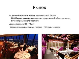 Рынок
На данный момент в России насчитывается более
60000 кафе, ресторанов и других предприятий общественного
питания различного формата.
Целевой сегмент 15 -70 лет
Население проживающих в городах – 101 млн человек
 